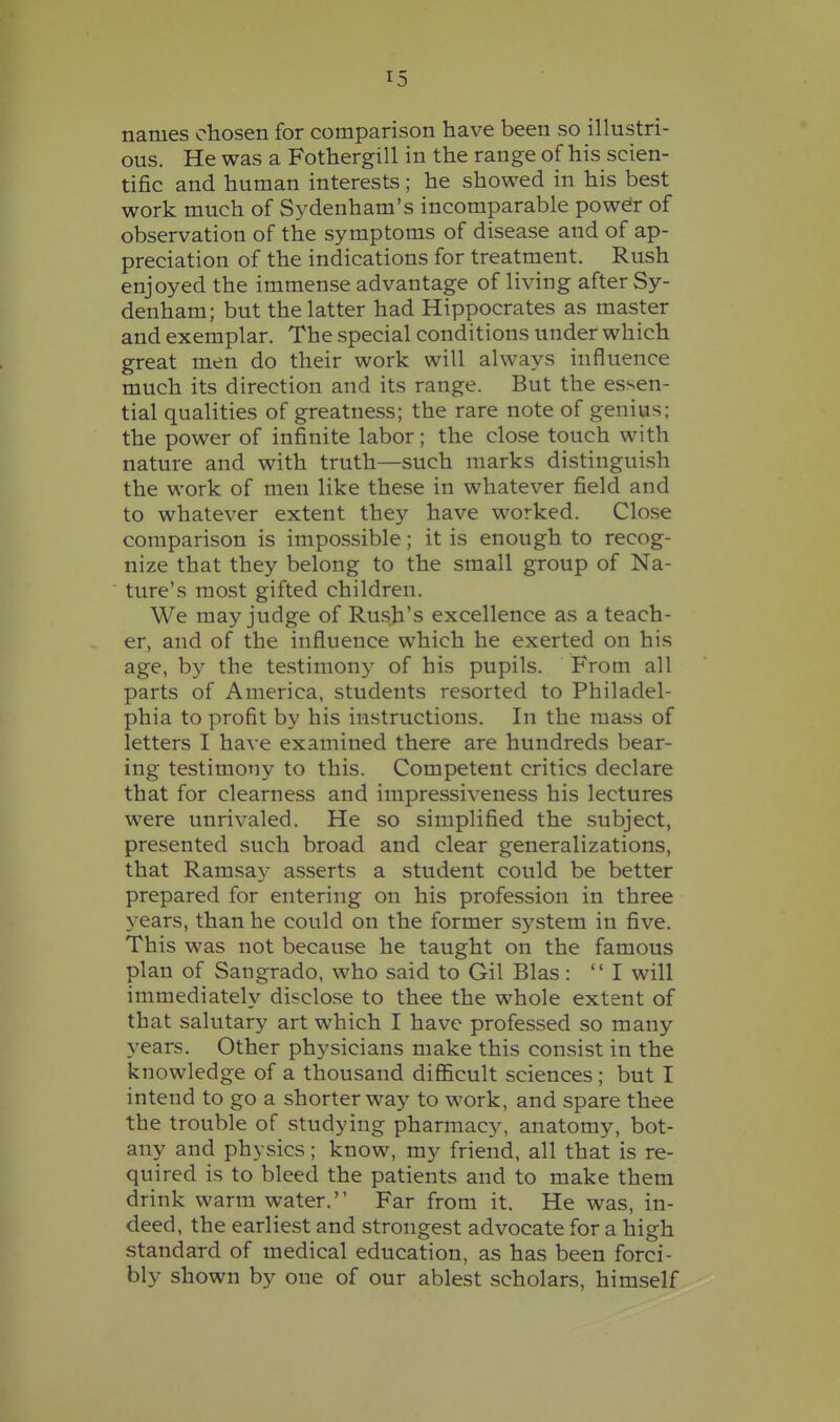 names chosen for comparison have been so illustri- ous. He was a Fothergill in the range of his scien- tific and human interests; he showed in his best work much of Sydenham's incomparable power of observation of the symptoms of disease and of ap- preciation of the indications for treatment. Rush enjoyed the immense advantage of living after Sy- denham; but the latter had Hippocrates as master and exemplar. The special conditions under which great men do their work will always influence much its direction and its range. But the essen- tial qualities of greatness; the rare note of genius; the power of infinite labor; the close touch with nature and with truth—such marks distinguish the work of men like these in whatever field and to whatever extent they have worked. Close comparison is impossible; it is enough to recog- nize that they belong to the small group of Na- ture's most gifted children. We may judge of Rush's excellence as a teach- er, and of the influence which he exerted on his age, by the testimony of his pupils. From all parts of America, students resorted to Philadel- phia to profit by his instructions. In the mass of letters I have examined there are hundreds bear- ing testimony to this. Competent critics declare that for clearness and impressiveness his lectures were unrivaled. He so simplified the subject, presented such broad and clear generalizations, that Ramsa}^ asserts a student could be better prepared for entering on his profession in three years, than he could on the former system in five. This was not because he taught on the famous plan of Sangrado, who said to Gil Bias: I will immediately disclose to thee the whole extent of that salutary art which I have professed so many years. Other physicians make this consist in the knowledge of a thousand difficult sciences; but I intend to go a shorter way to work, and spare thee the trouble of studying pharmacy, anatomy, bot- any and physics; know, my friend, all that is re- quired is to bleed the patients and to make them drink warm water. Far from it. He was, in- deed, the earliest and strongest advocate for a high standard of medical education, as has been forci- bly shown by one of our ablest scholars, himself