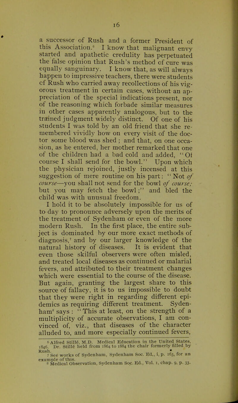a successor of Rush and a former President of this Association.« I know that malignant envy- started and apathetic credulity has perpetuated the false opinion that Rush's method of cure was equally sanguinary. I know that, as will always happen to impressive teachers, there were students cf Rush who carried away recollections of his vig- orous treatment in certain cases, without an ap- preciation of the special indications present, nor of the reasoning which forbade similar measures in other cases apparently analogous, but to the trained judgment widely distinct. Of one of his students I was told by an old friend that she re- membered vividly how on every visit of the doc- tor some blood was shed ; and that, on one occa- sion, as he entered, her mother remarked that one of the children had a bad cold and added, Of course I shall send for the bowl. Upon which the physician rejoined, justly incensed at this suggestion of mere routine on his part: Not of course—you shall not send for the bowl of course; but you may fetch the bowl; and bled the child was with unusual freedom. I hold it to be absolutely impossible for us of to-day to pronounce adversely upon the merits of the treatment of Sydenham or even of the more modern Rush. In the first place, the entire sub- ject is dominated by our more exact methods of diagnosis,' and by our larger knowledge of the natural history of diseases. It is evident that even those skilful observers were often misled, and treated local diseases as continued or malarial fevers, and attributed to their treatment changes which were essential to the course of the disease. But again, granting the largest share to this source of fallacy, it is to us impossible to doubt that they were right in regarding different epi- demics as requiring different treatment. Syden- ham' says : This at least, on the strength of a multiplicity of accurate observations, I am con- vinced of, viz., that diseases of the character alluded to, and more especially continued fevers, 6 Alfred Still6, M.D. Medical Education in the United States, 1846. Dr. Still6 held from 1864 to 1884 the chair formerly filled by 7 See works of Sydenham, Sydenham Soc. Ed., i, p. 163, for an example of this. „ , 8 Medical Observation, Sydenham Soc. Ed., Vol. i, chap. 9, p. 33.