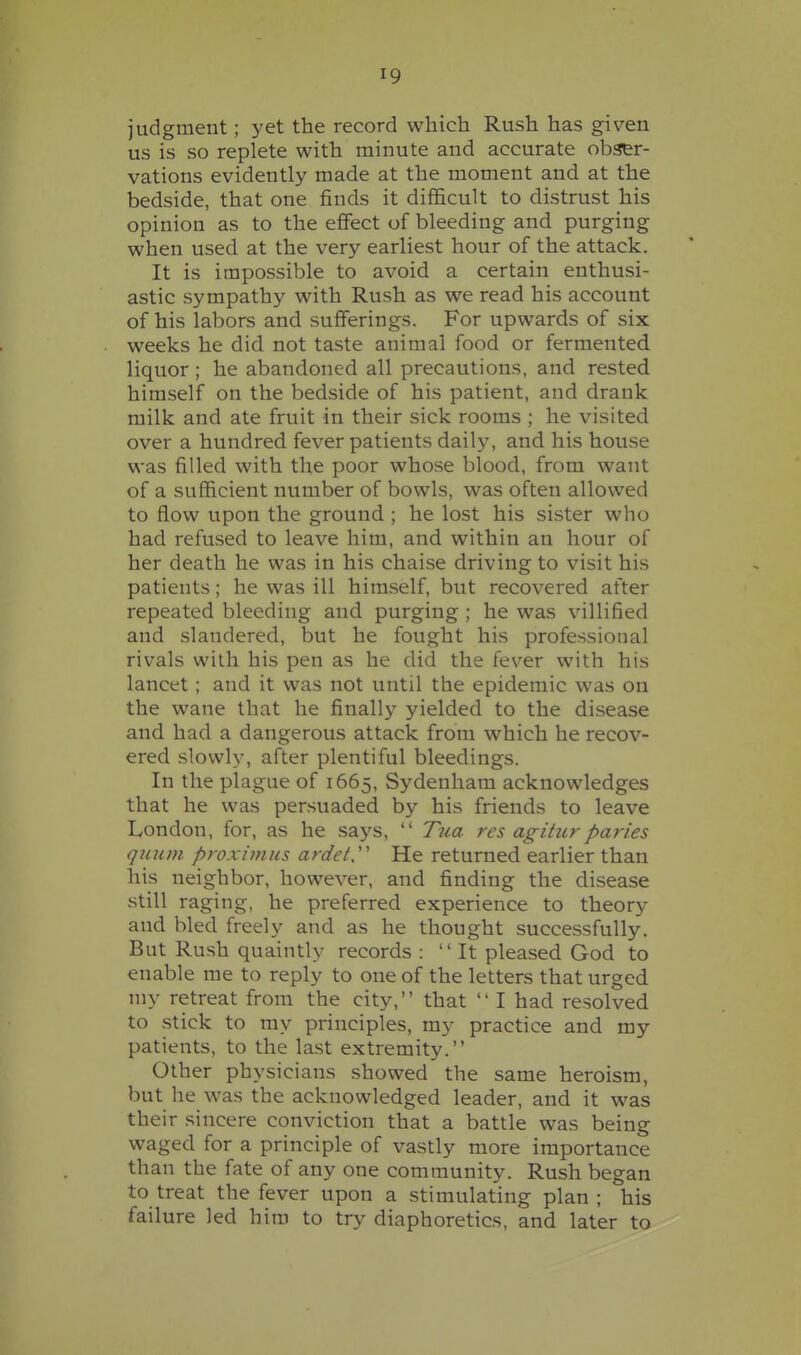 judgment; yet the record which Rush has given us is so replete with minute and accurate obser- vations evidently made at the moment and at the bedside, that one finds it difficult to distrust his opinion as to the effect of bleeding and purging when used at the very earliest hour of the attack. It is impossible to avoid a certain enthusi- astic sympathy with Rush as we read his account of his labors and sufferings. For upwards of six weeks he did not taste animal food or fermented liquor; he abandoned all precautions, and rested himself on the bedside of his patient, and drank milk and ate fruit in their sick rooms ; he visited over a hundred fever patients daily, and his house was filled with the poor whose blood, from want of a sufficient number of bowls, was often allowed to flow upon the ground ; he lost his sister who had refused to leave him, and within an hour of her death he was in his chaise driving to visit his patients; he was ill himself, but recovered after repeated bleeding and purging ; he was villified and slandered, but he fought his professional rivals with his pen as he did the fever with his lancet ; and it was not until the epidemic was on the wane that he final!}'' yielded to the disease and had a dangerous attack from which he recov- ered slowly, after plentiful bleedings. In the plague of 1665, Sydenham acknowledges that he was persuaded by his friends to leave London, for, as he says,  Tua res agitiirparies qmim proximus ardet'' He returned earlier than his neighbor, however, and finding the disease still raging, he preferred experience to theory and bled freely and as he thought successfully. But Rush quaintly records : It pleased God to enable me to reply to one of the letters that urged niy retreat from the city, that  I had resolved to stick to my principles, my practice and my patients, to the last extremity. Other ph ysicians showed the same heroism but he was the acknowledged leader, and it was their sincere conviction that a battle was being waged for a principle of vastly more importance than the fate of any one community. Rush began to treat the fever upon a stimulating plan; his failure led him to try diaphoretics, and later to