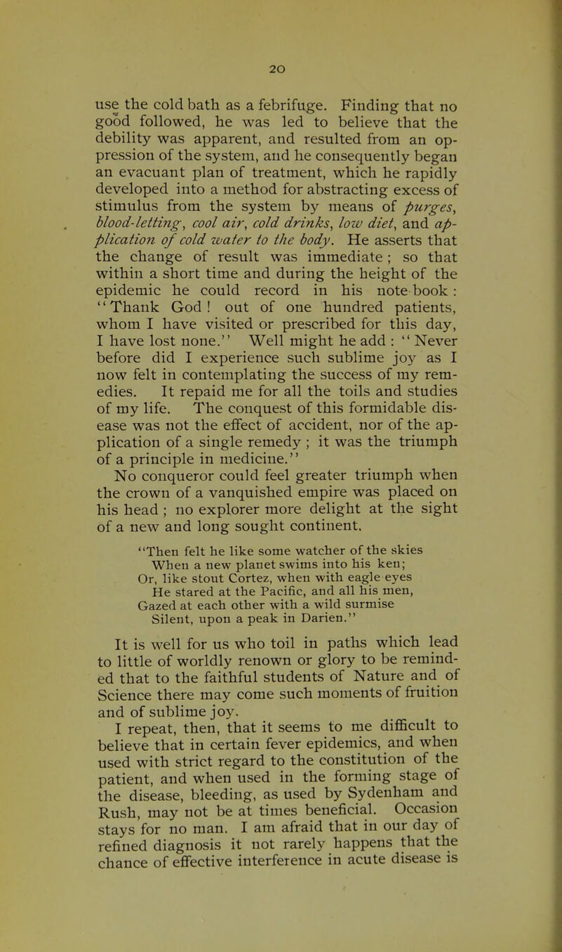 use the cold bath as a febrifuge. Finding that no good followed, he was led to believe that the debility was apparent, and resulted from an op- pression of the system, and he consequently began an evacuant plan of treatment, which he rapidly developed into a method for abstracting excess of stimulus from the system by means of purges^ blood-letting, cool air, cold drinks, low diet, and ap- plication of cold water to the body. He asserts that the change of result was immediate; so that within a short time and during the height of the epidemic he could record in his note book : Thank God! out of one hundred patients, whom I have visited or prescribed for this day, I have lost none. Well might he add :  Never before did I experience such sublime joy as I now felt in contemplating the success of my rem- edies. It repaid me for all the toils and studies of my life. The conquest of this formidable dis- ease was not the effect of accident, nor of the ap- plication of a single remedy ; it was the triumph of a principle in medicine. No conqueror could feel greater triumph when the crown of a vanquished empire was placed on his head ; no explorer more delight at the sight of a new and long sought continent. Then felt he like some watcher of the skies When a new planet swims into his ken; Or, like stout Cortez, when with eagle eyes He stared at the Pacific, and all his men, Gazed at each other with a wild surmise Silent, upon a peak in Darien. It is w^ell for us who toil in paths which lead to little of worldly renown or glory to be remind- ed that to the faithful students of Nature and of Science there may come such moments of fruition and of sublime joy. I repeat, then, that it seems to me difficult to believe that in certain fever epidemics, and when used with strict regard to the constitution of the patient, and when used in the forming stage of the disease, bleeding, as used by Sydenham and Rush, may not be at times beneficial. Occasion stays for no man. I am afraid that in our day of refined diagnosis it not rarely happens that the chance of effective interference in acute disease is