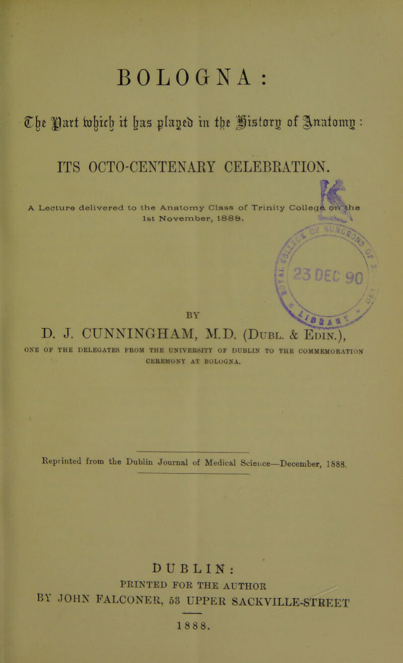 ITS OCTO-CENTENAEY CELEBRATION. A Lecture delivered to the Anatomy Class of Trinity Collecie oiH' the 1st Novennber, 1888. V BY D. J. CUNNINGHAM, M.D. (Duel. & ONE OF THE DELEGATES FROM THE UNIVERSITY OF DUBLIN TO THE COMMEMORATION CEREMONY AT BOLOGNA. Repiinted from the Dublin Journal of Medical Science—December, 1888. DUBLIN: PRINTED FOR THE AUTHOR BY JOHK FALCONER, 68 UPPER SACKVILLE-STREET 1888.