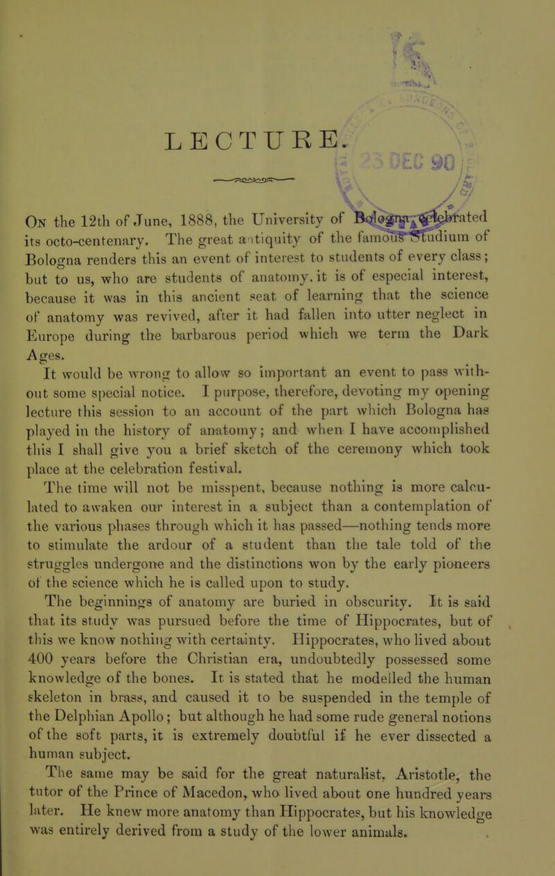 LECTURE. \ On the 12th of June, 1888, the University of Bologna ,^l>;l»rated its octo-centenary. The great antiquity of the fanu)ri?;''^diura of Bologna renders this an event of interest to students of every class; but to us, who are students of anatomy, it is of especial interest, because it was in this ancient seat of learning that the science of anatomy was revived, after it had fallen into utter neglect in Europe during the barbarous period which we term the Dark Ages. It would be wrong to allow so important an event to pass with- out some special notice. I purpose, therefore, devoting my o-pening lecture this session to an account of the part which Bologna has played in the history of anatomy; and when I have accomplished this I shall give you a brief sketch of the ceremony which took place at the celebration festival. The time will not be misspent, because nothing is more calcu- lated to awaken our interest in a subject than a contemplation of the various phases through which it has passed—nothing tends more to stimulate the ardour of a student than the tale told of the struggles undergone and the distinctions won by the early pioneers of the science which he is called upon to study. The beginnings of anatomy are buried in obscurity. It is said that its study was pursued before the time of Hippocrates, but of this we know nothing with certainty. Hippocrates, who lived about 400 years before the Christian era, undoubtedly possessed some knowledge of the bones. It is stated that he modelled the human skeleton in brass, and caused it to be suspended in the temple of the Delphian Apollo; but although he had some rude general notions of the soft parts, it is extremely doubtful if he ever dissected a human subject. The same may be said for the great naturalist, Aristotle, the tutor of the Prince of Macedon, who lived about one hundred years later. He knew more anatomy than Hippocrates, but his knowledge was entirely derived from a study of the lower animals.