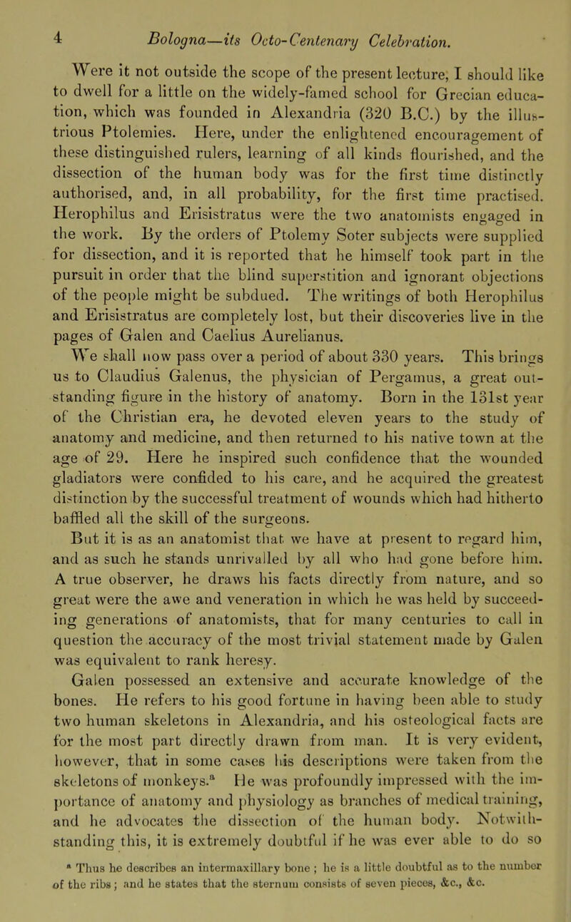 Were it not outside the scope of the present lecture, I shouhl like to dwell for a little on the widely-famed school for Grecian educa- tion, which was founded in Alexandria (320 B.C.) by the illuh- trioua Ptolemies. Here, under the enlightened encouragement of these distinguished rulers, learning of all kinds flourished, and the dissection of the human body was for the first time distinctly authorised, and, in all probability, for the first time practised. Herophilus and Erisistratus were the two anatomists engaged in the work. By the orders of Ptolemy Soter subjects were supplied for dissection, and it is reported that he himself took part in the pursuit in order that the blind superstition and ignorant objections of the people might be subdued. The writings of both Herophilus and Erisistratus are completely lost, but their discoveries live in the pages of Galen and Caelius Aurehanus. We shall now pass over a period of about 330 years. This brings us to Claudius Galenus, the physician of Pergamus, a great out- standing figure in the history of anatomy. Born in the 131st year of the Christian era, he devoted eleven years to the study of anatomy and medicine, and then returned to his native town at the age of 29. Here he inspired such confidence that the wounded gladiators were confided to his care, and he acquired the greatest distinction by the successful treatment of wounds which had hitherto baffled all the skill of the surgeons. But it is as an anatomist that we have at present to regard him, and as such he stands unrivalled by all who had gone before him. A true observer, he draws his facts directly from nature, and so great were the awe and veneration in which he was held by succeed- ing generations of anatomists, that for many centuries to call in question the accuracy of the most trivial statement made by Gulen was equivalent to rank heresy. Galen possessed an extensive and accurate knowledge of the bones. Pie refers to his good fortune in having been able to study two human skeletons in Alexandria, and his osteological facts are for the most part directly drawn from man. It is very evident, however, that in some cases his descriptions were taken from the skeletons of monkeys.** He was profoundly impressed with the im- portance of anatomy and {)hysiology as branches of medical training, and he advocates the dissection of the human body. Notwith- standing this, it is extremely doubtfid if he was ever able to do so ■ Thus he deacribeB an intermaxillary bone ; he is a little doubtful as to the number of the ribs; and he states that the sternum consists of seven pieces, &c., &c.