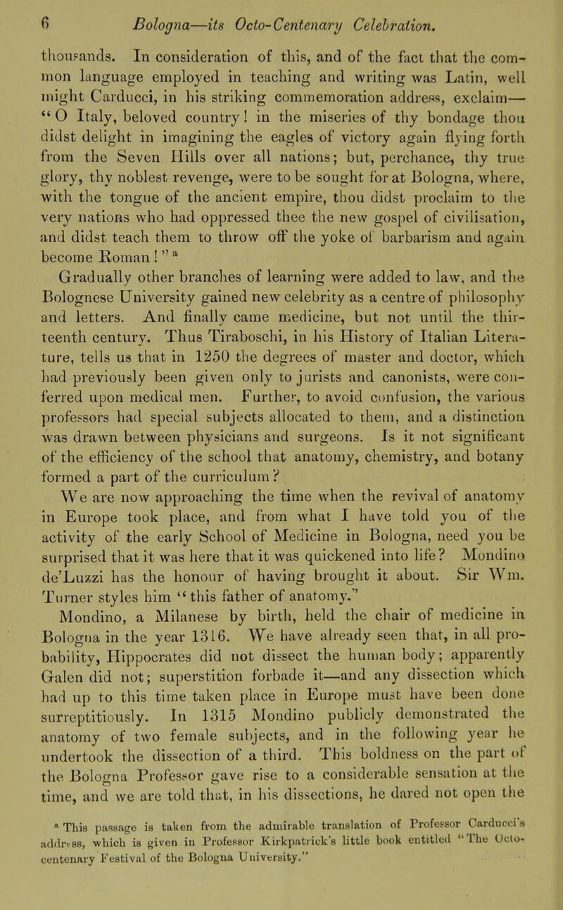 tliouFands. In consideration of this, and of the fact tliat the com- mon language employed in teaching and writing was Latin, well might Carducci, in his striking commemoration address, exclaim— *' O Italy, beloved country! in the miseries of thy bondage thou didst delight in imagining the eagles of victory again flying forth from the Seven Hills over all nations; but, perchance, thy true gh)ry, thy noblest revenge, were to be sought for at Bologna, where, with the tongue of the ancient empire, thou didst proclaim to the very nations who had oppressed thee the new gospel of civilisation, and didst teach them to throw off the yoke of barbarism and again become Roman !  * Gradually other branches of learning were added to law, and the Bolognese University gained new celebrity as a centre of philosophy and letters. And finally came medicine, but not until the thir- teenth century. Thus Tiraboschi, in his History of Italian Litera- ture, tells us that in 1250 the degrees of master and doctor, which had previously been given only to jurists and canonists, were con- ferred upon medical men. Further, to avoid confusion, the various professors had special subjects allocated to them, and a distinction was drawn between physicians and surgeons. Is it not significant of the efficiency of the school that anatomy, chemistry, and botany formed a part of the curriculum? We are now approaching the time when the revival of anatomy in Europe took place, and from what I have told you of the activity of the early School of Medicine in Bologna, need you be surprised that it was here that it was quickened into life? Mondino de'Luzzi has the honour of having brought it about. Sir Wm. Turner styles him this father of anatomy. Mondino, a Milanese by birth, held the chair of medicine in Bologna in the year 1316. We have already seen that, in all pro- bability, Hippocrates did not dissect the human body; apparently Galen did not; superstition forbade it—and any dissection which had up to this time taken place in Europe must have been done surreptitiously. In 1315 Mondino publicly demonstrated the anatomy of two female subjects, and in the following year he landertook the dissection of a third. This boldness on the part of the Bologna Professor gave rise to a considerable sensation at the time, and we are told that, in his dissections, he dared not open the ■ This passage is taken from the admirable translation of Professor Carducci's addrrss, which is given in Professor Kirkpatiick's little book entitled The Oclo- centenary Festival of the Bologna University.