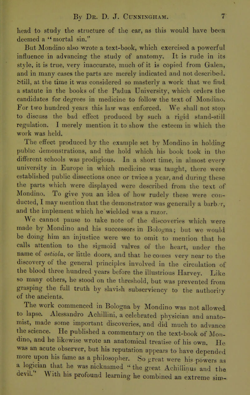 head to study the structure of the ear, as this would have been deemed a ''mortal sin. But Mondino also wrote a text-book, which exercised a powerful influence in advancing the study of anatomy. It is rude in its style, it is true, very inaccurate, much of it is copied from Galen, and in many cases the parts are merely indicated and not described. kStill, at the time it was considered so masterly a work that we find a statute in the books of the Padua University, which orders the candidates for degrees in medicine to follow the text of Mondino. For two hundred years this law was enforced. We shall not stop to discuss the bad effect produced by such a rigid stand-still regulation. I merely mention it to show the esteem in which the work was held. The effect produced by the example set by Mondino in holding public demonstrations, and the hold which his book took in the different schools was prodigious. In a short time, in almost every university in Europe in which medicine was taught, there were established public dissections once or twice a year, and during these the parts which were displayed were described from the text of Mondino. To give you an idea of how rudely these were con- ducted, I may mention that the demonstrator was generally a barb. r, and the implement which he wielded was a razor. We cannot pause to take note of the discoveries which were made by Mondino and his successors in Bologna; but we would be doing him an injustice were we to omit to mention that he calls attention to the sigmoid valves of the heart, under the name of ostiola, or little doors, and that he comes very near to the discovery of the general principles involved in the circulation of the blood three hundred years before the illustrious Harvey. Like so many others, he stood on the threshold, but was prevented from grasping the full truth by slavish subserviency to the authority of the ancients. The work commenced in Bologna by Mondino was not allowed to^ lapse. Alessandro Achillini, a celebrated physician and anato- mist, made some important discoveries, and did' much to advance the science. He pubhshed a commentary on the text-book of Mon- dino, and he likewise wrote an anatomical treatise of his own. He was an acute observer, but his reputation appears to have depended more upon his fame as a philosopher. So ^reat were his powers as a logician that he was nicknamed  the great Achillinus and the devil. With his profound learning he combined an extreme sim-