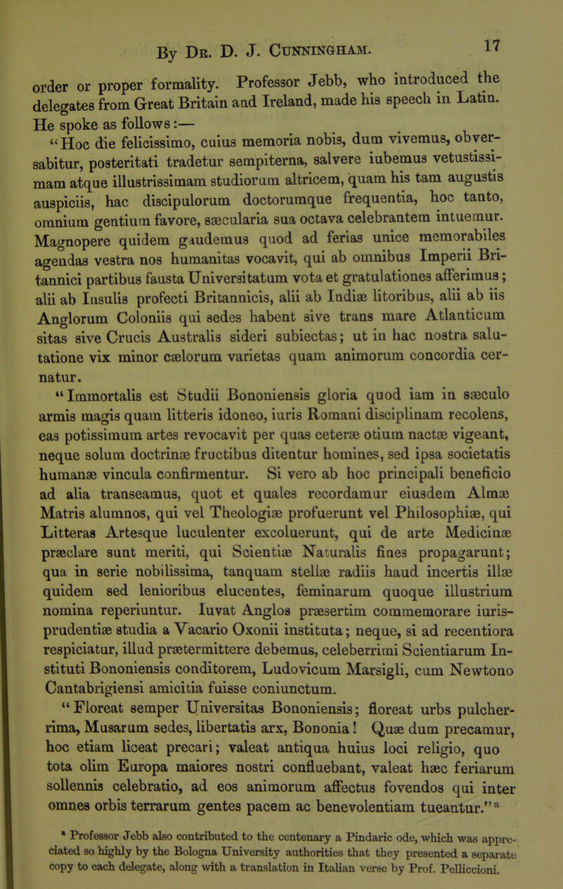 order or proper formality. Professor Jebb, who introduced the delegates from Great Britain and Ireland, made his speech in Latin. He spoke as follows:— Hoc die feUcissimo, cuius memoria nobis, dura vivemus, obyer- sabitur, posteritati tradetur sempiterna, salvere iubemus vetustissi- mam atque illustrissimam studiorum altricem, quam his tarn augustis auspiciis, hac discipulorum doctorumque frequentia, hoc tanto, omnium gentium favore, saecularia sua octava celebrantem intuemur. Magnopere quidem gdudemus quod ad ferias unice raemorabiles agendas vestra nos humanitas vocavit, qui ab omnibus Imperii Bri- tannici partibus fausta Universitatum vota et gratulationes afferimus; alii ab lasulis profecti Britannicis, alii ab Indiae litoribus, alii ab iis Anglorum Coloniis qui sedes habent sive trans mare Atlantic am sitas sive Crucis AustraUs sideri subiectas; ut in hac nostra salu- tatione vix minor caelorum varietas quam animorum concordia cer- natur. Immortalis est Studii Bononiensis gloria quod iam in saeculo armis magis quam litteris idoneo, iuris Romani disciplinam recolens, eas potissimum artes revocavit per quas ceterse otium nactge vigeant, neque solum doctrinae fructibus ditentur homines, sed ipsa societatis humange vincula confirmentur. Si vero ab hoc principali beneficio ad alia transeamus, quot et quales recordamur eiusdem Alraae Matris alumnos, qui vel Theologiae profuerunt vel Philosophiae, qui Litteras Artesque luculenter excoluerunt, qui de arte Medicinae praeclare sunt meriti, qui Scientise Naturalis fines propagarunt; qua in serie nobilissima, tanquam stellae radiis haud incertis illae quidem sed lenioribus elucentes, feminarum quoque illustrium nomina reperiuntur. luvat Anglos praesertim commemorare iuris- prudentiae studia a Vacario Oxonii instituta; neque, si ad recentiora respiciatur, illud praetermittere debemus, celeberrimi Scientiarum In- stituti Bononiensis conditorem, Ludovicum Marsigli, cum Newtono Cantabrigiensi amicitia fuisse coniunctum. Floreat semper Universitas Bononiensis; floreat urbs pulcher- rima, Musarum sedes, libertatis arx, Bononia! Quae dum precamur, hoc etiam liceat precari; valeat antiqua huius loci religio, quo tota olim Europa maiores nostri confluebant, valeat haec feriarum soUennis celebratio, ad eos animorum affectus fovendos qui inter omnes orbis terrarum gentes pacem ac benevolentiam tueautur.'^ ' Professor Jebb also contributed to the centenary a Pindaric ode, which was appre- ciated so highly by the Bologna University authorities that they presented a sepai-ate copy to each delegate, along with a translation in Italian verse by Prof. Pelliccioni.