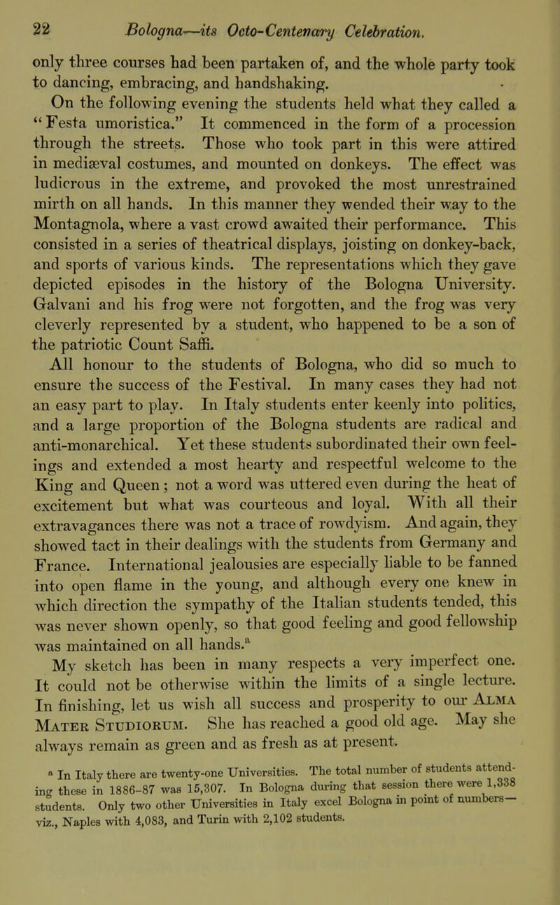 only three courses had been partaken of, and the whole party took to dancing, embracing, and handshaking. On the following evening the students held what they called a Festa umoristica. It commenced in the form of a procession through the streets. Those who took part in this were attired in mediaeval costumes, and mounted on donkeys. The effect was ludicrous in the extreme, and provoked the most unrestrained mirth on all hands. In this manner they wended their way to the Montagnola, where a vast crowd awaited their performance. This consisted in a series of theatrical displays, joisting on donkey-back, and sports of various kinds. The representations which they gave depicted episodes in the history of the Bologna University. Galvani and his frog were not forgotten, and the frog was very cleverly represented by a student, who happened to be a son of the patriotic Count Saffi. All honour to the students of Bologna, who did so much to ensure the success of the Festival. In many cases they had not an easy part to play. In Italy students enter keenly into politics, and a large proportion of the Bologna students are radical and anti-monarchical. Yet these students subordinated their ovm feel- ings and extended a most hearty and respectful welcome to the King and Queen; not a word was uttered even during the heat of excitement but what was courteous and loyal. With all their extravagances there was not a trace of rowdyism. And again, they showed tact in their dealings with the students from Germany and France. International jealousies are especially liable to be fanned into open flame in the young, and although every one knew in which direction the sympathy of the ItaHan students tended, this was never shown openly, so that good feeling and good fellowship was maintained on all hands. My sketch has been in many respects a very imperfect one. It could not be otherwise within the limits of a single lecture. In finishing, let us wish all success and prosperity to our Alma Mater Studiorum. She has reached a good old age. May she always remain as green and as fresh as at present. » In Italy there are twenty-one Universities. The total number of students attend- ing these in 1886-87 was 15,307. In Bolo.gna during that session there were 1.338 students. Only two other Universities in Italy excel Bologna in point of numbers- viz., Naples with 4,083, and Turin with 2,102 students.