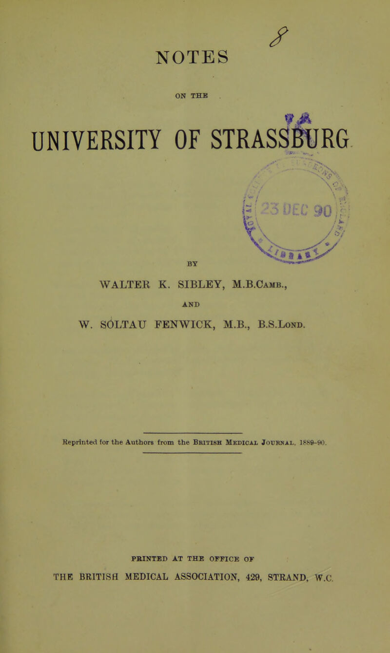 NOTES ON THE UNIVERSITY OF STRASSmJRG BY WALTER K. SIBLEY, M.B.Camb., AND W. SOLTAU FENWICK, M.B., B.S.Lond. Reprinted for the Authors from the British Medical Journal, 1889-90. PBINTED AT THE OFFICE OF THE BRITISH MEDICAL ASSOCIATION, 429, STRAND, W.C.