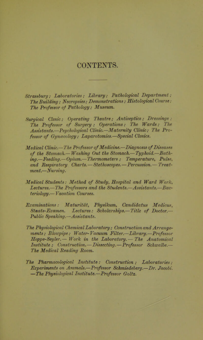 CONTENTS. Strassburg; Laboratories; Library; Pathological Department: The Building; Necropsies; Demonstrations; Histological Course: The Professor of Pathology; Museum. Surgical Clinic; Operating Theatre; Antiseptics; Dressings ,- The Professor of Surgery; Operations; The Wards: The Assistants.—Psychological Clinic.—Maternity Clinic; The Pro- fessor of Gynaecology; Laparotomies,—Special Clinics. Medical Clinic.—The Professor of Medicine.—Diagnosis of Diseases of the Stomach.— Washing Out the Stomach.— Typhoid.—Bath- ing.—Feeding.— Opium.—Thermometers ; Temperature, Pulse, and Respiratory Charts. — Stethoscopes.—Percussion.— Treat- ment,—Nursing, Medical Students: Method of Study, Hospital and Ward Work, Lectures.— The Professors and the Students.—Assistants.—Bac- teriology.— Vacation Courses. Examinations: Maturitdt, Physikum, Candidatus Medicus, Staats-Examen. Lectures: Scholarships,— Title of Doctor.— Public Speaking.—Assistants. The Physiological Chemical Laboratory; Construction and Arrange- ments; Blotopipe; Water-Vacuum Filter.—Library.—Professor Hoppe-Seyler.— Work in the Laboratory.— The Anatomical Institute; Construction, — Dissecting.—Professor Schwalbe.— The Medical Reading Room. The Pharmacological Institute : Construction ; Laboratories; Experiments on Animals.—Professor Schmiedeberg.—Dr. Jacobi. —The Physiological Institute.—Professor Goltz.