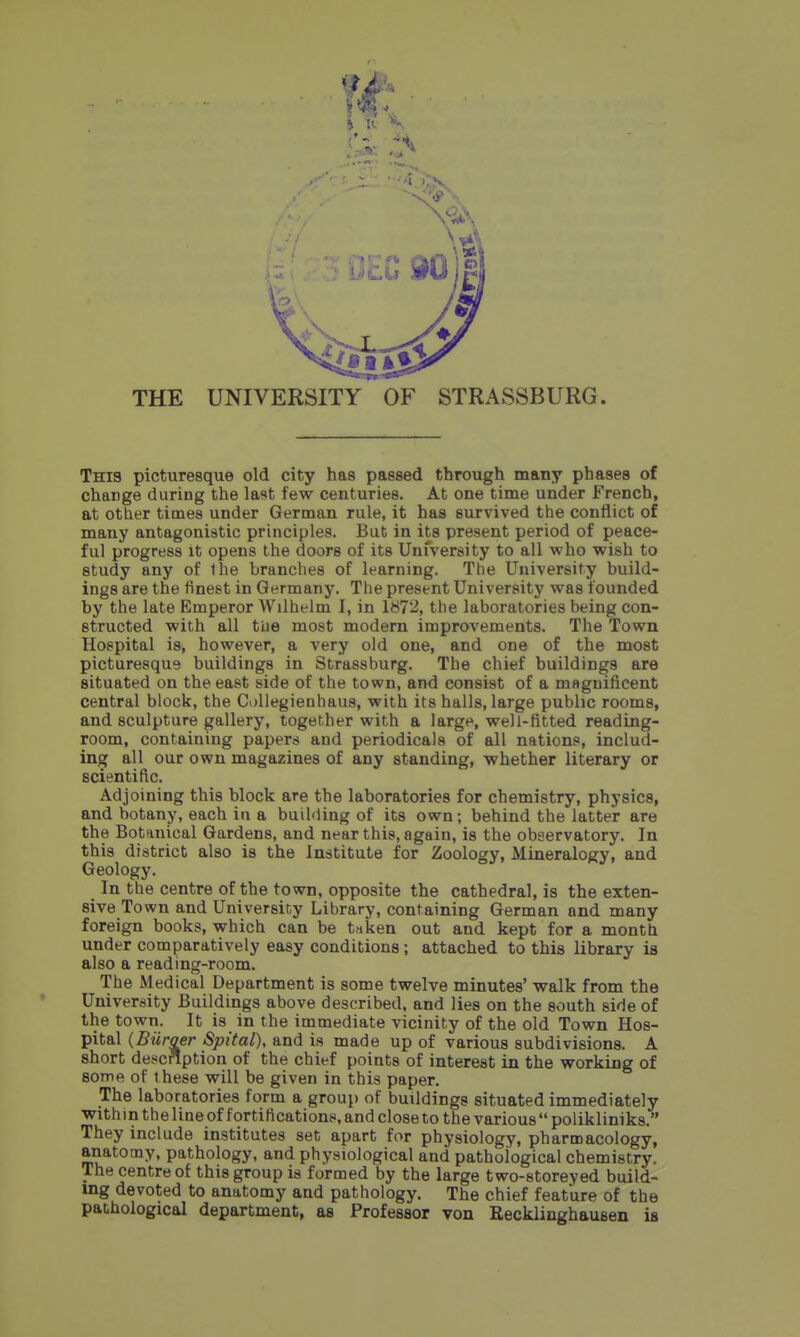 THE UNIVERSITY OF STRASSBURG. This picturesque old city has passed through many phases of change during the last few centuries. At one time under French, at other times under German rule, it has survived the conflict of many antagonistic principles. But in its present period of peace- ful progress it opens the doors of its University to all who wish to study any of Ihe branches of learning. The University build- ings are the finest in Germany. The present University was founded by the late Emperor Wilhelm I, in 1872, the laboratories being con- structed with all tiie most modern improvements. The Town Hospital is, however, a very old one, and one of the most picturesque buildings in Strassburg. The chief buildings are situated on the east side of the town, and consist of a magnificent central block, the CoUegienhaus, with its halls, large public rooms, and sculpture gallery, together with a large, well-fitted reading- room, containing papers and periodicals of all nations, includ- ing all our own magazines of any standing, whether literary or scientific. Adjoining this block are the laboratories for chemistry, physics, and botany, each in a buihling of its own; behind the latter are the Botanical Gardens, and near this, again, is the observatory. In this district also is the Institute for Zoology, Mineralogy, and Geology. In the centre of the town, opposite the cathedral, is the exten- sive Town and University Library, containing German and many foreign books, which can be tdken out and kept for a month under comparatively easy conditions; attached to this library is also a reading-room. The Medical Department is some twelve minutes' walk from the University Buildings above described, and lies on the south side of the town. It is in the immediate vicinity of the old Town Hos- pital (Biiraer Spital), and is made up of various subdivisions. A short description of the chief points of interest in the working of some of these will be given in this paper. The laboratories form a group of buildings situated immediately within the line of fortifications, and close to the various  polikliniks. They include institutes set apart for physiology, pharmacology, anatomy, pathology, and physiological and pathological chemistry. The centre of this group is formed by the large two-storeyed build- ing devoted to anatomy and pathology. The chief feature of the pathological department, as Professor von Kecklinghausen is
