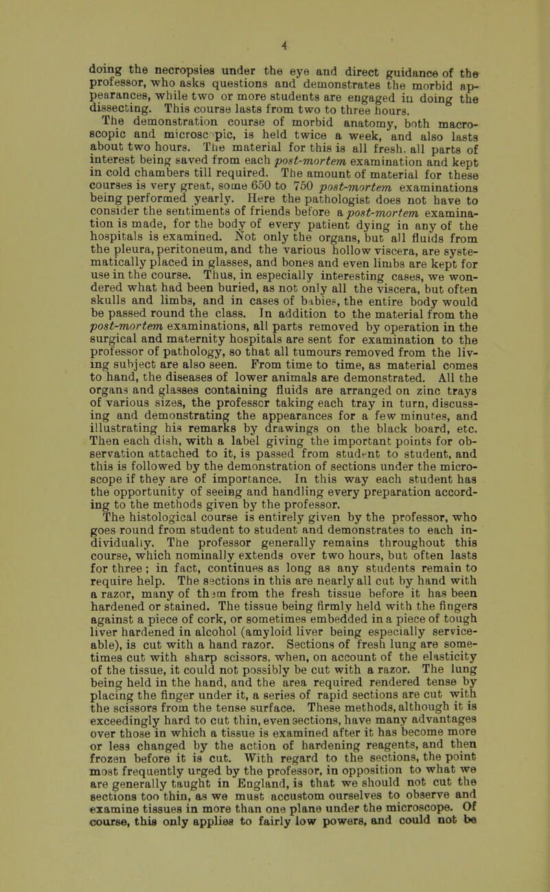 doing the necropsies under the eye and direct guidance of the professor, who asks questions and demonstrates the morbid ap- pearances, while two or more students are engaged iu doing the dissecting. This course lasts from two to three hours. The demonstration course of morbid anatomy, both macro- scopic and microsc pic, is held twice a week, and also lasts about two hours. The material for this is all fresh, all parts of interest being saved from each post-mortem examination and kept in cold chambers till required. The amount of material for these courses is very great, some 650 to 750 post-mortem examinations being performed yearly. Here the pathologist does not have to consider the sentiments of friends before & post-mortem examina- tion is made, for the body of every patient dying in any of the hospitals is examined. Not only the organs, but all fluids from the pleura, peritoneum, and the various hollow viscera, are syste- matically placed in glasses, and bones and even limbs are kept for use in the course. Thus, in especially interesting cases, we won- dered what had been buried, as not only all the viscera, but often skulls and limbs, and in cases of b ibie?, the entire body would be passed round the class. In addition to the material from the post-mortem examinations, all parts removed by operation in the surgical and maternity hospitals are sent for examination to the professor of pathology, so that all tumours removed from the liv- ing subject are also seen. From time to time, as material comes to hand, the diseases of lower animals are demonstrated. All the organs and glasses containing fluids are arranged on zinc trays of various sizes, the professor taking each tray in turn, discuss- ing and demonstrating the appearances for a few minuf.es, and illustrating his remarks by drawings on the black board, etc. Then each dish, with a label giving the important points for ob- servation attached to it, is passed from studt^nt to student, and this is followed by the demonstration of sections under the micro- scope if they are of importance. In this way each student has the opportunity of seeing and handling every preparation accord- ing to the methods given by the professor. The histological course is entirely given by the professor, who goes round from student to student and demonstrates to each in- dividually. The professor generally remains throughout this course, which nominally extends over two hours, but often lasts for three; in fact, continues as long as any students remain to require help. The sections in this are nearly all cut by hand with a razor, many of th^m from the fresh tissue before it has been hardened or stained. The tissue being firmly held with the fingers against a piece of cork, or sometimes embedded in a piece of tough liver hardened in alcohol (amyloid liver being especially service- able), is cut with a hand razor. Sections of fresh lung are some- times cut with sharp scissors, when, on account of the elasticity of the tissue, it could not possibly be cut with a razor. The lung being held in the hand, and the area required rendered tense by placing the finger under it, a series of rapid sections are cut with the scissors from the tense surface. These methods, although it is exceedingly hard to cut thin, even sections, have many advantages over those in which a tissue is examined after it has become more or less changed by the action of hardening reagents, and then frozen before it is cut. With regard to the sections, the point most frequently urged by the professor, in opposition to what we are generally taught in England, is that we should not cut the sections too thin, as we must accustom ourselves to observe and examine tissues in more than one plane under the microscope. Of course, this only applies to fairly low powers, and could not be
