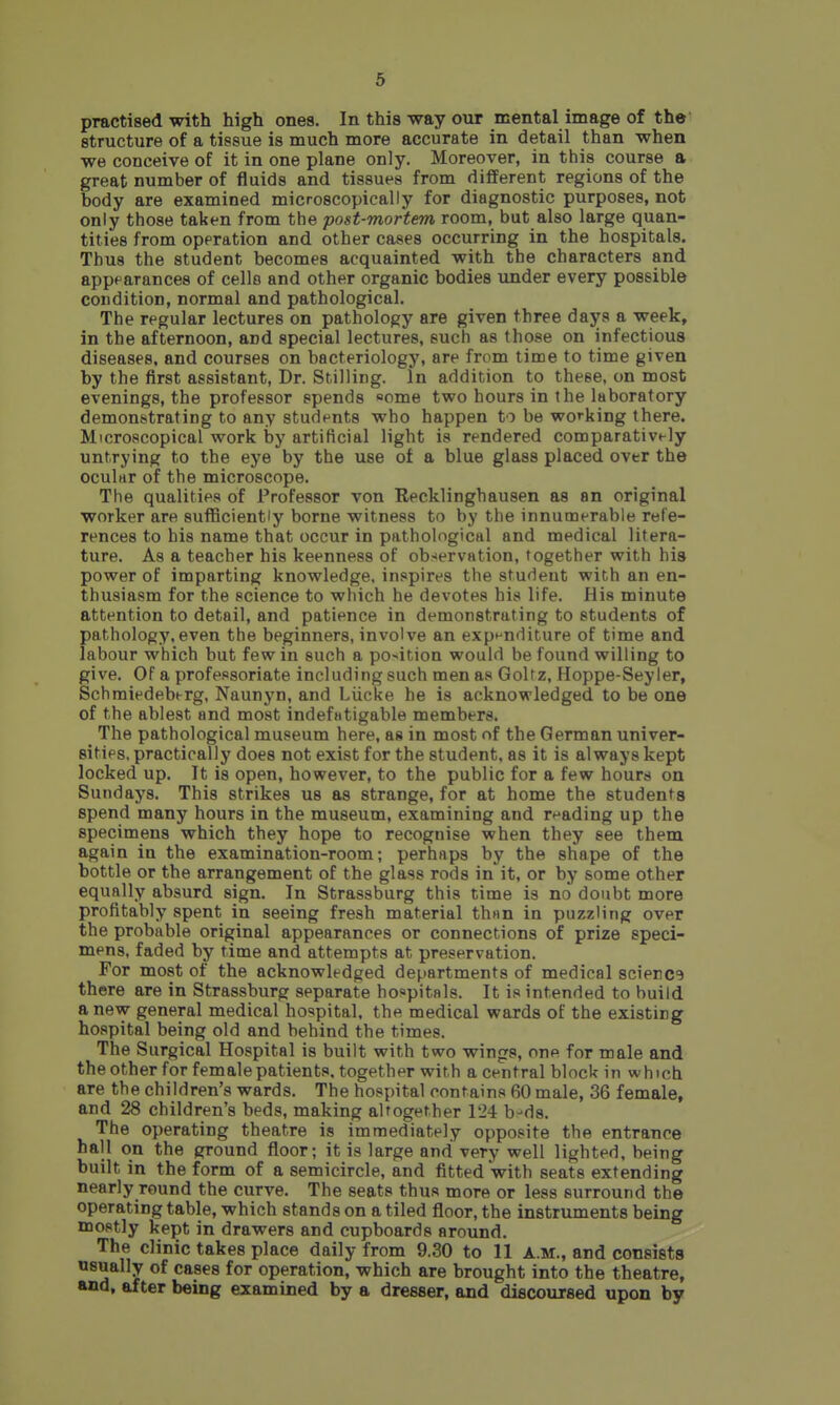 practised with high ones. In this way our mental image of the structure of a tissue is much more accurate in detail than when we conceive of it in one plane only. Moreover, in this course a great number of fluids and tissues from different regions of the body are examined microscopically for diagnostic purposes, not only those taken from the post-mortem room, but also large quan- tities from operation and other cases occurring in the hospitals. Thus the student becomes acquainted with the characters and appearances of cello and other organic bodies under every possible condition, normal and pathological. The regular lectures on pathology are given three days a week, in the afternoon, and special lectures, such as those on infectious diseases, and courses on bacteriology, are from time to time given by the first assistant, Dr. Stilling. In addition to these, on most evenings, the professor spends «ome two hours in the laboratory demonstrating to any students who happen to be working there. Microscopical work by artificial light is rendered comparatively untrying to the eye by the use of a blue glass placed over the ocuhir of the microscope. The qualities of Professor von Recklinghausen as an original worker are suflBciently borne witness to by the innumerable refe- rences to his name that occur in pathological and medical litera- ture. As a teacher his keenness of observation, together with his power of imparting knowledge, inspires the student with an en- thusiasm for the science to which he devotes his life. His minute attention to detail, and patience in demonstrating to students of pathology,even the beginners, involve an expenditure of time and labour which but few in such a position would be found willing to give. Of a professoriate including such men as GoUz, Hoppe-Seyler, Schraiedeberg, Naunyn, and Liicke he is acknowledged to be one of the ablest and most indefntigable members. The pathological museum here, as in most of the German univer- sities, practically does not exist for the student, as it is always kept locked up. It is open, however, to the public for a few hours on Sundays. This strikes us as strange, for at home the students spend many hours in the museum, examining and reading up the specimens which they hope to recognise when they see them again in the examination-room; perhaps by the shape of the bottle or the arrangement of the glass rods in it, or by some other equally absurd sign. In Strassburg this time is no doubt more profitably spent in seeing fresh material thiin in puzzling over the probable original appearances or connections of prize speci- mens, faded by time and attempts at preservation. For most of the acknowledged departments of medical science there are in Strassburg separate hospitals. It is intended to build anew general medical hospital, the medical wards of the existing hospital being old and behind the times. The Surgical Hospital is built with two wings, one for male and the other for female patients, together with a central block in which are the children's wards. The hospital contains 60 male, 36 female, and 28 children's beds, making altogether 124 b-ds. The operating theatre is immediately opposite the entrance hall on the ground floor; it is large and very well lighted, being built in the form of a semicircle, and fitted with seats extending nearly round the curve. The seats thus more or less surround the operating table, which stands on a tiled floor, the instruments being mostly kept in drawers and cupboards around. The clinic takes place daily from 9.30 to 11 a.m., and consists usually of cases for operation, which are brought into the theatre, and, after being examined by a dresser, and discoursed upon by
