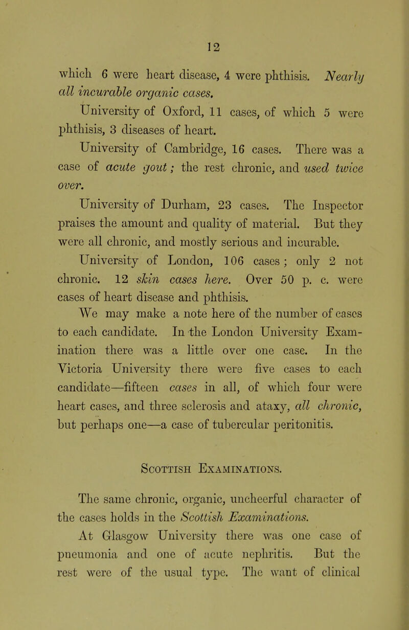 which 6 were heart disease, 4 were phthisis. Nearly all incurable organic cases. University of Oxford, 11 cases, of which 5 were phthisis, 3 diseases of heart. University of Cambridge, 16 cases. There was a case of acute gout; the rest chronic, and used twice over. University of Durham, 23 cases. The Inspector praises the amount and quality of material. But they were all chronic, and mostly serious and incurable. University of London, 106 cases; only 2 not chronic. 12 skin cases here. Over 50 p. c. were cases of heart disease and phthisis. We may make a note here of the number of cases to each candidate. In the London University Exam- ination there was a little over one case. In the Victoria University there were five cases to each candidate—fifteen cases in all, of which four were heart cases, and three sclerosis and ataxy, all chronic, but perhaps one—a case of tubercular peritonitis. Scottish Examinations. The same chronic, organic, uncheerful character of the cases holds in the Scottish Examinations. At Glasgow University there was one case of pneumonia and one of acute nephritis. But the rest were of the usual type. The want of clinical