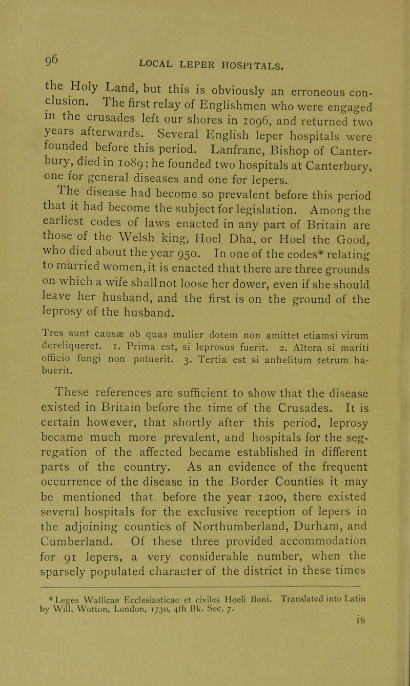 the Holy Land, but this is obviously an erroneous con- clusion. The first relay of Englishmen who were engaged in the crusades left our shores in 1096, and returned two years afterwards. Several English leper hospitals were founded before this period. Lanfranc, Bishop of Canter- bury, died in 1089; he founded two hospitals at Canterbury, one for general diseases and one for lepers. The disease had become so prevalent before this period that it had become the subject for legislation. Among the earliest codes of laws enacted in any part of Britain are those of the Welsh king, Hoel Dha, or Hoel the Good, who died about the year 950. In one of the codes* relating to married women, it is enacted that there are three grounds on which a wife shall not loose her dower, even if she should leave her husband, and the first is on the ground of the leprosy of the husband. Tres sunt causae ob quas mulier dotem non amittet etiamsi virum dereliqueret. i. Prima est, si leprosus fuerit. 2. Altera si mariti officio fungi non potuerit. 3. Tertia est si anhelitum tetrum ha- buerit. These references are sufficient to show that the disease existed in Britain before the time of the Crusades. It is certain however, that shortly after this period, leprosy became much more prevalent, and hospitals for the seg- regation of the affected became established in different parts of the country. As an evidence of the frequent occurrence of the disease in the Border Counties it may be mentioned that before the year 1200, there existed several hospitals for the exclusive reception of lepers in the adjoining counties of Northumberland, Durham, and Cumberland. Of these three provided accommodation for 91 lepers, a very considerable number, when the sparsely populated character of the district in these times * Lepes Wallicae Ecclesiasticae et civiles Hoeli Boni. Translated into Latin by Will. Wotton, London, 1730, 4th Bk. Sec. 7. is