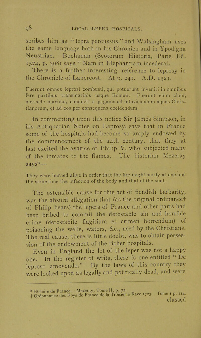 scribes him as  lepra percussus, and Walsingham uses the same language both in his Chronica and in Ypodigna Neustriae. Buchanan (Scotorum Historia, Paris Ed. T574, P- 308) says  Nam in Elephantiam incederat. There is a further interesting reference to leprosy in the Chronicle of Lanercost. At p. 241. A.D. 1321. Fuerunt omnes leprosi combusti, qui potuerunt inveniri in omnibus fere partibus transmarinis usque Roman. Fuerunt enim clam, mercede maxima, conducti a paganis ad intoxicandum aquas Chris- tianorum, et ad eos per consequens occidendum. In commenting upon this notice Sir James Simpson, in his Antiquarian Notes on Lepros}', says that in France some of the hospitals had become so amply endowed by the commencement of the 14th century, that they at last excited the avarice of Philip V, who subjected many of the inmates to the flames. The historian Mezeray says*— They were burned alive in order that the fire might purify at one and the same time the infection of the body and that of the soul. The ostensible cause for this act of fiendish barbarity, was the absurd allegation that (as the original ordinancet of PhiHp bears) the lepers of France and other parts had been bribed to commit the detestable sin and horrible crime (detestabile flagitium et crimen horrendum) of poisoning the wells, waters, &c., used by the Christians. The real cause, there is little doubt, was to obtain posses- sion of the endowment of the richer hospitals. Even in England the lot of the leper was not a happy one. In the register of writs, there is one entitled  De leproso amovendo. By the laws of this country they were looked upon as legally and politically dead, and were * Histoire de France. Mezeray, Tome II, p. 72. t Ordonnance dcs Roys dc France de la Tro.sieme Race 1723. I ome i p. 114. glassed