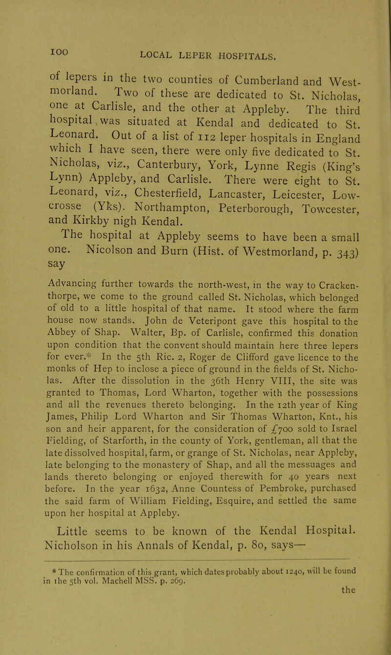 of lepers in the two counties of Cumberland and West- morland. Two of these are dedicated to St. Nicholas, one at Carlisle, and the other at Appleby. The third hospital was situated at Kendal and dedicated to St. Leonard. Out of a list of 112 leper hospitals in England which I have seen, there were only five dedicated to St. Nicholas, viz., Canterbury, York, Lynne Regis (King's Lynn) Appleby, and Carlisle. There were eight to St. Leonard, viz., Chesterfield, Lancaster, Leicester, Low- crosse (Yks). Northampton, Peterborough, Towcester, and Kirkby nigh Kendal. The hospital at Appleby seems to have been a small one. Nicolson and Burn (Hist, of Westmorland, p. 343) say Advancing further towards the north-west, in the way to Cracken- thorpe, we come to the ground called St. Nicholas, which belonged of old to a little hospital of that name. It stood where the farm house now stands. John de Veteripont gave this hospital to the Abbey of Shap. Walter, Bp. of Carlisle, confirmed this donation upon condition that the convent should maintain here three lepers for ever.* In the 5th Ric. 2, Roger de Clifford gave licence to the monks of Hep to inclose a piece of ground in the fields of St. Nicho- las. After the dissolution in the 36th Henry VIII, the site was granted to Thomas, Lord Wharton, together with the possessions and all the revenues thereto belonging. In the 12th year of King James, Philip Lord Wharton and Sir Thomas Wharton, Knt., his son and heir apparent, for the consideration of ^700 sold to Israel Fielding, of Starforth, in the county of York, gentleman, all that the late dissolved hospital, farm, or grange of St. Nicholas, near Appleby, late belonging to the monastery of Shap, and all the messuages and lands thereto belonging or enjoyed therewith for 40 years next before. In the year 1632, Anne Countess of Pembroke, purchased the said farm of William Fielding, Esquire, and settled the same upon her hospital at Appleby. Little seems to be known of the Kendal Hospital. Nicholson in his Annals of Kendal, p. 80, says— *The confirmation of this grant, which dates probably about 1240, will be found in ihe 5th vol. Machell MSS. p. 269. the