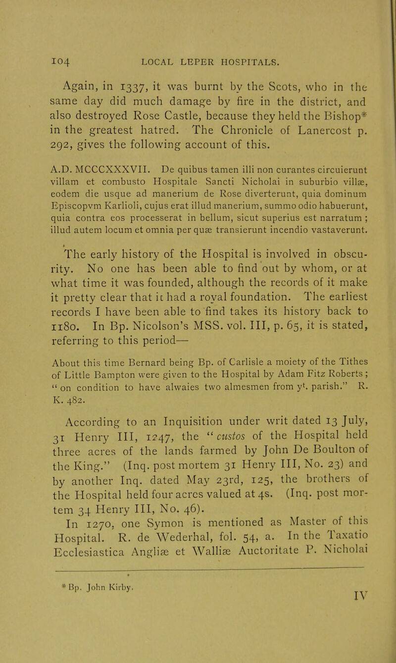 Again, in 1337, it was burnt by the Scots, who in the same day did much damage by fire in the district, and also destroyed Rose Castle, because they held the Bishop* in the greatest hatred. The Chronicle of Lanercost p. 292, gives the following account of this. A.D. MCCCXXXVII. De quibus tamen illi non curantes circuierunt villam et combusto Hospitale Sancti Nicholai in suburbio villas, eodem die usque ad manerium de Rose diverterunt, quia dominum Episcopvm Karlioli, cujus erat illud manerium, summo odio habuerunt, quia contra eos processerat in bellum, sicut superius est narratum ; illud autem locum et omnia per quas transierunt incendio vastaverunt. The early history of the Hospital is involved in obscu- rity. No one has been able to find out by whom, or at what time it was founded, although the records of it make it pretty clear that it had a royal foundation. The earliest records I have been able to find takes its history back to 1180. In Bp. Nicolson's MSS. vol. Ill, p. 65, it is stated, referring to this period— About this time Bernard being Bp. of Carlisle a moiety of the Tithes of Little Bampton were given to the Hospital by Adam Fitz Roberts;  on condition to have alwaies two almesmen from y^, parish. R. K. 482. According to an Inquisition under writ dated 13 July, 31 Henry III, 1247, the  custos of the Hospital held three acres of the lands farmed by John De Boulton of the King. (Inq. post mortem 31 Henry III, No. 23) and by another Inq. dated May 23rd, 125, the brothers of the Hospital held four acres valued at 4s. (Inq. post mor- tem 34 Henry III, No. 46). In 1270, one Symon is mentioned as Master of this Hospital. R. de Wederhal, fol. 54, a. In the Taxatio Ecclesiastica Anglic et Walhse Auctoritate P. Nicholai * Bp. John Kirby. lY