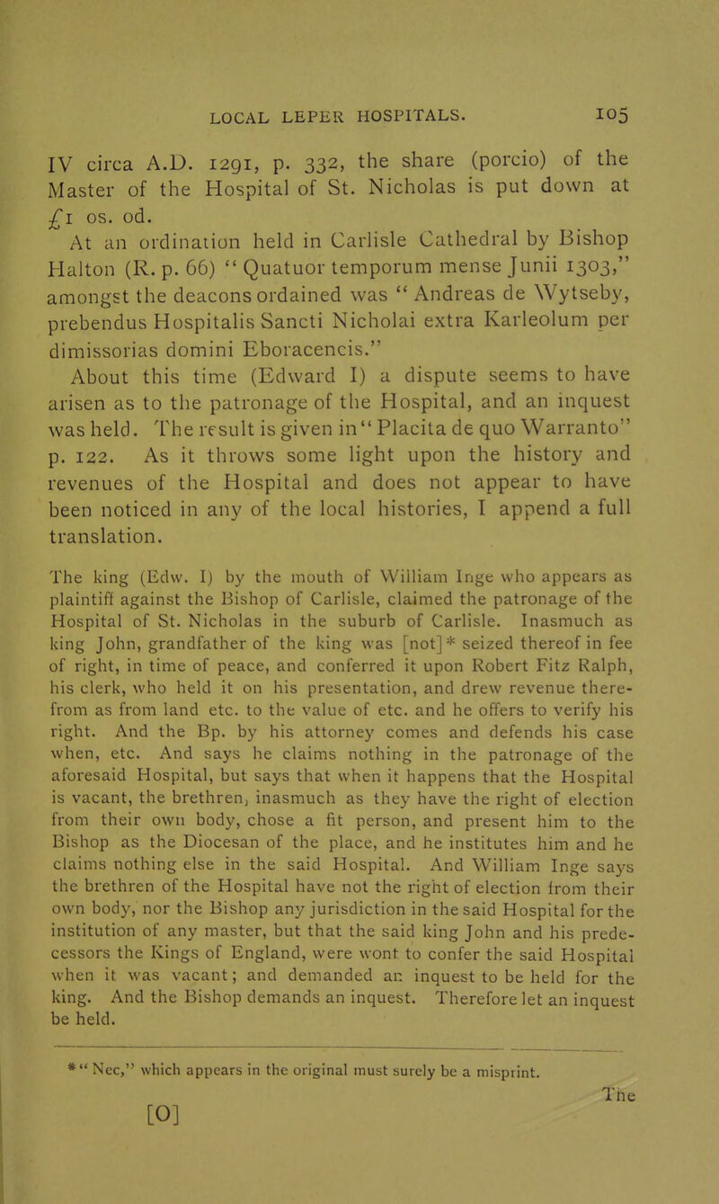 IV circa A.D. 1291, p. 332, the share (porcio) of the Master of the Hospital of St. Nicholas is put down at £1 OS. od. At an ordination held in Carlisle Cathedral by Bishop Haiton (R. p. 66)  Quatuor temporum mense Junii 1303, amongst the deacons ordained was  Andreas de Wytseby, prebendus Hospitalis Sancti Nicholai extra Karleolum per dimissorias domini Eboracencis. About this time (Edward I) a dispute seems to have arisen as to the patronage of the Hospital, and an inquest was held. The result is given in Placita de quo Warranto p. 122. As it throws some light upon the history and revenues of the Hospital and does not appear to have been noticed in any of the local histories, 1 append a full translation. The king (Edw. I) by the mouth of William Inge who appears as plaintiff against the Bishop of Carlisle, claimed the patronage of the Hospital of St. Nicholas in the suburb of Carlisle. Inasmuch as king John, grandfather of the king was [not] * seized thereof in fee of right, in time of peace, and conferred it upon Robert Fitz Ralph, his clerk, who held it on his presentation, and drew revenue there- from as from land etc. to the value of etc. and he offers to verify his right. And the Bp. by his attorney comes and defends his case when, etc. And says he claims nothing in the patronage of the aforesaid Hospital, but says that when it happens that the Hospital is vacant, the brethren, inasmuch as they have the right of election from their own body, chose a fit person, and present him to the Bishop as the Diocesan of the place, and he institutes him and he claims nothing else in the said Hospital. And William Inge says the brethren of the Hospital have not the right of election from their own body, nor the Bishop any jurisdiction in the said Hospital for the institution of any master, but that the said king John and his prede- cessors the Kings of England, were wont to confer the said Hospital when it was vacant; and demanded an inquest to be held for the king. And the Bishop demands an inquest. Therefore let an inquest be held. * Ncc, which appears in the original must surely be a misprint. The [O]