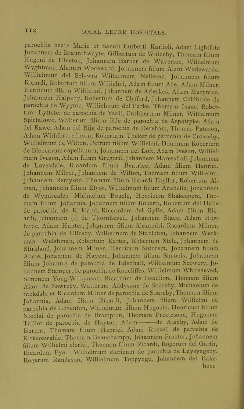 parochiis beate Marie et Sancti Cutberti Karlioli, Adam Lightfote Johannem de Braunthwayte, Gilbertum de VVhiceby, Thomam filium Hugoni de Ulveton, Johannem Barker de Waverton, Willielmum Wyghtman, Ahinum Wodeward, Johannem fiHum Alani Wodcwarde, WilHelmum del Selyvvra VViUiehnum Nelleson, Johannem fiHum Ricardi, Robertum filium Willielmi, Adam filium Ade, Adam Milner, Henricum filium Willielmi, Johannem de Arleskes, Adam Maryman, Johannem Halpeny, Robertum de Clyfford, Johannem Coldhirde de parochia de Wygton, Willielmum del Parke, Thomam Isaac, Rober- tum Lyttster de parochia de Ysall, Cuthbertum Milner, Willielmum Spirtalowe, Walterum filium Ede de parochia de Aspatryke, Adam del Rawe, Adam del Rijg de parochia de Dereham, Thomas Pateson, Adam Withfururedhorn, Robertum Theker de parochia de Crosseby, Willielmum de Wilton, Petrum filium Willielmi, Dominum Robertum de Blencarum capellanum, Johannem del Loft, Adam Iveson, Williel- mum Iveson, Adam filium Gregorii, Johannem Maresshall, Johannem de Lovesdale, Ricardum filium Beatrice, Adam filium Henrici, Johannem Milner, Johannem de Wilton, Thomam filium Willielmi, Johannem Remyson, Thomam filium Ricardi Tayllor, Robertum Al- man, Johannem filium Elyot, Willielmum filium Anabelle, Johannem de Wyndscales, Michaelum Boucle, Henricum Shakespere, Tho- mam filium Johannis, Johannem filium Roberti, Robertum del Halle de parochia de Kirkland, Riccardum del Gylle, Adam filium Ric- ardi, Johannem (?) de Thornheved, Johannem Stace, Adam Hog- hirde, Adam Hunter, Johannem filium Alexandri, Rscardum Milner, de parochia de Ullesby, Willielmum de Stapleton, Johannem Werk- man—Welshman, Robertum Karter, Robertum Stele, Johannem de Stirkland, Johannem Milner, Henricum Sutorem, Johannem filium Alicie, Johannem de Haycon, Johannem filium Simonis, Johannem filium Johannis de parochia de Edenhall, Willielmum Scovvery, Jo- hannem Stamper, de parochia de Roucliffes, Willielmum Whiteheved, Simonem Yong-Wilkynson, Ricardum de Beaulion, Thomam filium Alani de Sowreby, VValterum Addysone de Soureby, Michaelum de Stokdale et Ricardum Milner de parochia de Soureby, Thomam filium Johannis, Adam filium Ricardi, Johannem filium Willielmi de parochia de Loventon, Willielmum filium Hugonis, Henricum filium Nicolai de parochia de Brampton, Thomam Prestesone, Hugonem Taillor de parochia de Hayton, Adam de Alanby, Adam de Burton, Thomam filium Henrici, Adam Russell de parochia de Kirkeoswalde, Thomam Beauchampp, Johannem Proctor, Johannem filium Willielmi clerici, Thomam filium Ricardi, Rogerum del Garth, Ricardum Pye. Willielmum clericum de parochia de Laysyngeby. Rogerum Randeson, Willielmum Toppynge, Johannem del Bake- hous