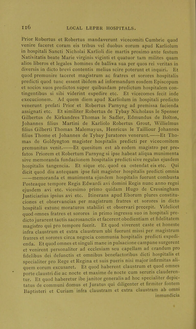 Prior Kobertus et Robertas mandaverunt vicecomiti Cumbrie quod venire faceret coram eis tribus vel duobus eorum apud Karliolum in hospitali Sancti Nicholai Karlioli die martis proximo ante festum Nativitatis beate Marie virginis viginti et quatuor tam milites quam alios liberos et legales homines de balliva sua per quos rei Veritas in diversis in dicto brevi contentis melius scire poterunt et inquiri. Et quod premunire taceret magistrum ac fratres et sorores hospitalis predicti quod tunc essent ibidem ad informandum eosdem Episcopum et socios suos predictos super quibusdam predictum hospitalem con- tingentibus si sibi viderint expedire etc. Et vicecomes fecit inde execucionem. Ad quem diem apud Karliolum in hospitali predicto venerunt prefati Prior et Robertus Parnyng ad premissa facienda assignati etc. Et similiter Robertus de Tybay Nicholaus le Spenser Gilbertus de Kirkandres Thomas le Sadler, Edmundus de Bolton, Johannes filius Martini de Karliolo Robertus Grout, Willielmus filius Gilberti Thomas Malemayus, Henricus le Tailliour Johannes filius Thome et Johannes de Tybay Juratores venerunt. Et Tho- mas de Goldyngton magister hospitalis predicti per vicecomitem premunitus venit. Et quesitum est ab eodem magistro per pre- fatos Priorem et Robertum Parnyng si ipse habeat aliqua munimenta sive memoranda fundacionem hospitalis predicti sive regulas ejusdem hospitalis tangencia. Et sique etc. quod ea ostendat eis etc. Qui dicit quod diu antequam ipse fuit magister hospitalis predicti omnia memoranda et munimenta ejusdem hospitalis fuerunt combusta Posteaque tempore Regis Edwardi avi domini Regis nunc anno regni ejusdem avi etc. vicesimo primo quidam Hugo de Cressingham Justiciarius ipsius avi etc. Itinerans apud Eborum plures constitu- ciones et observancias per magistrum fratres et sorores in dicto hospitali extunc moraturos stabiliri et observari precepit. Videlicet quod omnes fratres et sorores in primo ingressu suo in hospitali pre- dicto jurarent tactis sacrosanctis et facerent obedientiam et fidelitatem magistro qui pro tempore fuerit. Et quod viverent caste et honeste infra claustrum et extra claustrum ubi fuerunt missi per magistrum fratres et sorores circa negocia communia hospitalis predicti expedi- enda. Et quod omnes et singuli mane in pulsacione campane surgerent et venirent personaliter ad ecclesiam seu capellam ad crandum pro fidelibus dei defunctis et omnibus benefactoribus dicti hospitalis et specialiter pro Rege etRegina et suis pueris nisi major infirmitas ali- quem eorum excusaret. Et quod haberent claustrum et quod omnes porte claustri die ac nocte et maxime de nocte cum seruris clauderen- tur. Et quod haberetur ibe janitor generalis ad hoc specialiter depic- tatus de communi domus et Juratus qui diligenter et firmiter fontem Baptisteri et Curiam infra claustram et extra claustram ab omni inmundicia