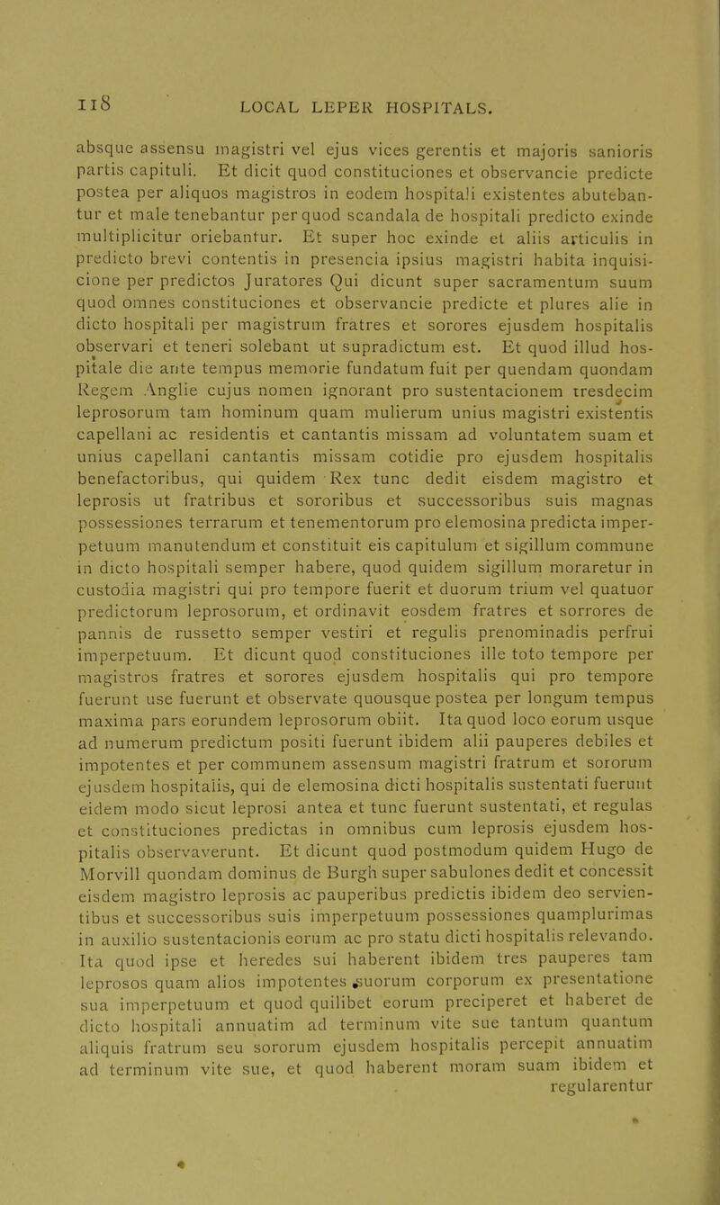 absque assensu inagistri vel ejus vices gerentis et majoris sanioris partis capituli. Et elicit quod constituciones et observancie predicte postea per aliquos magistros in eodem hospitali existentes abuteban- tur et male tenebantur per quod scandala de hospitali predicto exinde multiplicitur oriebantur, Et super hoc exinde et aliis avticulis in predicto brevi contentis in presencia ipsius magistri habita inquisi- cione per predictos Juratores Qui dicunt super sacramentum suum quod omnes constituciones et observancie predicte et plures alie in dicto hospitali per magistrum fratres et sorores ejusdem hospitalis observari et teneri solebant ut supradictum est. Et quod illud hos- pitale die ante tempus memorie fundatum fuit per quendam quondam Regem Anglie cujus nomen ignorant pro sustentacionem rresdecim leprosorum tarn hominum quam mulierum unius magistri existentis capellani ac residentis et cantantis missam ad voluntatem suam et unius capellani cantantis missam cotidie pro ejusdem hospitalis benefactoribus, qui quidem Rex tunc dedit eisdem magistro et leprosis ut fratribus et sororibus et vsuccessoribus suis magnas possessiones terrarum et tenementorum pro elemosina predicta imper- petuum manutendum et constituit eis capitulum et sigillum commune in dicto hospitali semper habere, quod quidem sigillum moraretur in custoaia magistri qui pro tempore fuerit et duorum trium vel quatuor predictorum leprosorum, et ordinavit eosdem fratres et sorrores de pannis de russetto semper vestiri et regulis prenominadis perfrui imperpetuum. Et dicunt quod constituciones ille toto tempore per magistros fratres et sorores ejusdem hospitalis qui pro tempore fuerunt use fuerunt et observate quousque postea per longum tempus maxima pars eorundem leprosorum obiit. Ita quod loco eorum usque ad numerum predictum positi fuerunt ibidem alii pauperes debiles et impotentes et per communem assensum magistri fratrum et sororum ejusdem hospitalis, qui de elemosina dicti hospitalis sustentati fuerunt eidem modo sicut leprosi antea et tunc fuerunt sustentati, et regulas et constituciones predictas in omnibus cum leprosis ejusdem hos- pitalis observaverunt. Et dicunt quod postmodum quidem Hugo de Morvill quondam dominus de Burgh super sabulones dedit et concessit eisdem magistro leprosis ac pauperibus predictis ibidem deo servien- tibus et successoribus suis imperpetuum possessiones quamplurimas in auxilio sustentacionis eorum ac pro statu dicti hospitalis relevando. Ita quod ipse et heredes sui haberent ibidem tres pauperes tam leprosos quam alios impotentes ,suorum corporum ex presentatione sua imperpetuum et quod quilibet eorum preciperet et haberet de dicto hospitali annuatim ad terminum vite sue tantum quantum aliquis fratrum seu sororum ejusdem hospitalis percepit annuatim ad terminum vite sue, et quod haberent moram suam ibidem et regularentur