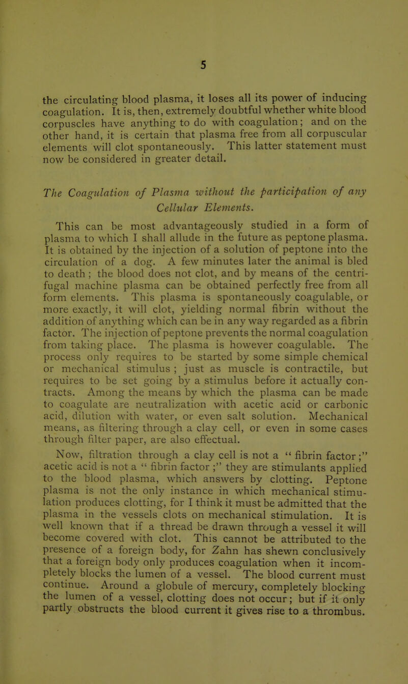 the circulating blood plasma, it loses all its power of inducing coagulation. It is, then, extremely doubtful whether white blood corpuscles have anything to do with coagulation; and on the other hand, it is certain that plasma free from all corpuscular elements will clot spontaneously. This latter statement must now be considered in greater detail. The Coagulation of Plasma without the participation of any Cellular Elements. This can be most advantageously studied in a form of plasma to which I shall allude in the future as peptone plasma. It is obtained by the injection of a solution of peptone into the circulation of a dog. A few minutes later the animal is bled to death ; the blood does not clot, and by means of the centri- fugal machine plasma can be obtained perfectly free from all form elements. This plasma is spontaneously coagulable, or more exactly, it will clot, yielding normal fibrin without the addition of anything which can be in any way regarded as a fibrin factor. The injection of peptone prevents the normal coagulation from taking place. The plasma is however coagulable. The process only requires to be started by some simple chemical or mechanical stimulus ; just as muscle is contractile, but requires to be set going by a stimulus before it actually con- tracts. Among the means by which the plasma can be made to coagulate are neutralization with acetic acid or carbonic acid, dilution with water, or even salt solution. Mechanical means, as filtering through a clay cell, or even in some cases through filter paper, are also effectual. Now, filtration through a clay cell is not a  fibrin factor; acetic acid is not a  fibrin factor ; they are stimulants applied to the blood plasma, which answers by clotting. Peptone plasma is not the only instance in which mechanical stimu- lation produces clotting, for I think it must be admitted that the plasma in the vessels clots on mechanical stimulation. It is well known that if a thread be drawn through a vessel it will become covered with clot. This cannot be attributed to the presence of a foreign body, for Zahn has shewn conclusively that a foreign body only produces coagulation when it incom- pletely blocks the lumen of a vessel. The blood current must continue. Around a globule of mercury, completely blocking the lumen of a vessel, clotting does not occur; but if it only partly obstructs the blood current it gives rise to a thrombus.