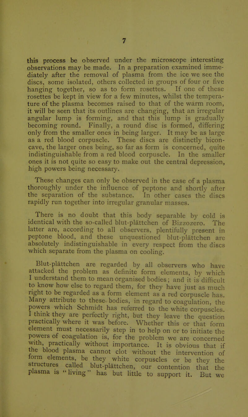 this process be observed under the microscope interesting observations may be made. In a preparation examined imme- diately after the removal of plasma from the ice we see the discs, some isolated, others collected in groups of four or five hanging together, so as to form rosettes. If one of these rosettes be kept in view for a few minutes, whilst the tempera- ture of the plasma becomes raised to that of the warm room, it will be seen that its outlines are changing, that an irregular angular lump is forming, and that this lump is gradually becoming round. Finally, a round disc is formed, differing only from the smaller ones in being larger. It may be as large as a red blood corpuscle. These discs are distinctly bicon- cave, the larger ones being, so far as form is concerned, quite indistinguishable from a red blood corpuscle. In the smaller ones it is not quite so easy to make out the central depression, high powers being necessary. These changes can only be observed in the case of a plasma thoroughly under the influence of peptone and shortly after the separation of the substance. In other cases the discs rapidly run together into irregular granular masses. There is no doubt that this body separable by cold is identical with the so-called blut-plattchen of Bizzozero. The latter are, according to all observers, plentifully present in peptone blood, and these unquestioned blut-plattchen are absolutely indistinguishable in every respect from the discs which separate from the plasma on cooling. Blut-plattchen are regarded by all observers who have attacked the problem as definite form elements, by which I understand them to mean organised bodies; and it is difficult to know how else to regard them, for they have just as much right to be regarded as a form element as a red corpuscle has. Many attribute to these bodies, in regard to coagulation, the powers which Schmidt has referred to the white corpuscles. I thmk they are perfectly right, but they leave the question practically where it was before. Whether this or that form element must necessarily step in to help on or to initiate the powers of coagulation is, for the problem we are concerned with practically without importance. It is obvious that if the blood plasma cannot clot without the intervention of torm elements, be they white corpuscles or be they the structures called blut-plattchen, our contention that the plasma is - living has but little to support it. But we