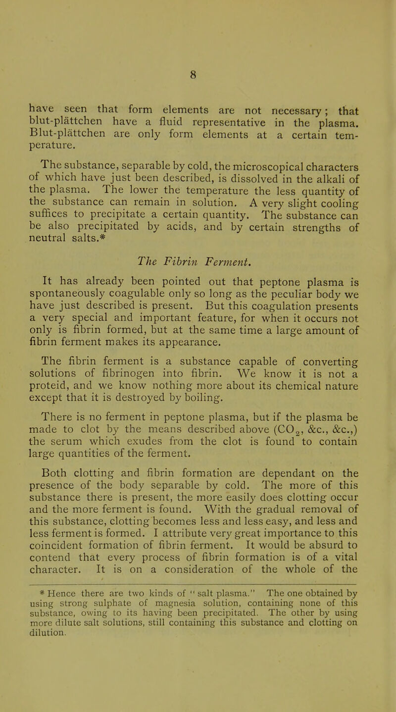 have seen that form elements are not necessary; that blut-plattchen have a fluid representative in the plasma. Blut-plattchen are only form elements at a certain tem- perature. The substance, separable by cold, the microscopical characters of which have just been described, is dissolved in the alkali of the plasma. The lower the temperature the less quantity of the substance can remain in solution. A very slight cooling suffices to precipitate a certain quantity. The substance can be also precipitated by acids, and by certain strengths of neutral salts.* The Fibrin Ferment. It has already been pointed out that peptone plasma is spontaneously coagulable only so long as the peculiar body we have just described is present. But this coagulation presents a very special and important feature, for when it occurs not only is fibrin formed, but at the same time a large amount of fibrin ferment makes its appearance. The fibrin ferment is a substance capable of converting solutions of fibrinogen into fibrin. We know it is not a proteid, and we know nothing more about its chemical nature except that it is destroyed by boiling. There is no ferment in peptone plasma, but if the plasma be made to clot by the means described above (COg, &c., &c.,) the serum which exudes from the clot is found to contain large quantities of the ferment. Both clotting and fibrin formation are dependant on the presence of the body separable by cold. The more of this substance there is present, the more easily does clotting occur and the more ferment is found. With the gradual removal of this substance, clotting becomes less and less easy, and less and less ferment is formed. I attribute very great importance to this coincident formation of fibrin ferment. It would be absurd to contend that every process of fibrin formation is of a vital character. It is on a consideration of the whole of the * Hence there are two kinds of  salt plasma. The one obtained by using strong sulphate of magnesia solution, containing none of this substance, owing to its having been precipitated. The other by using more dilute salt solutions, still containing this substance and clotting on dilution.