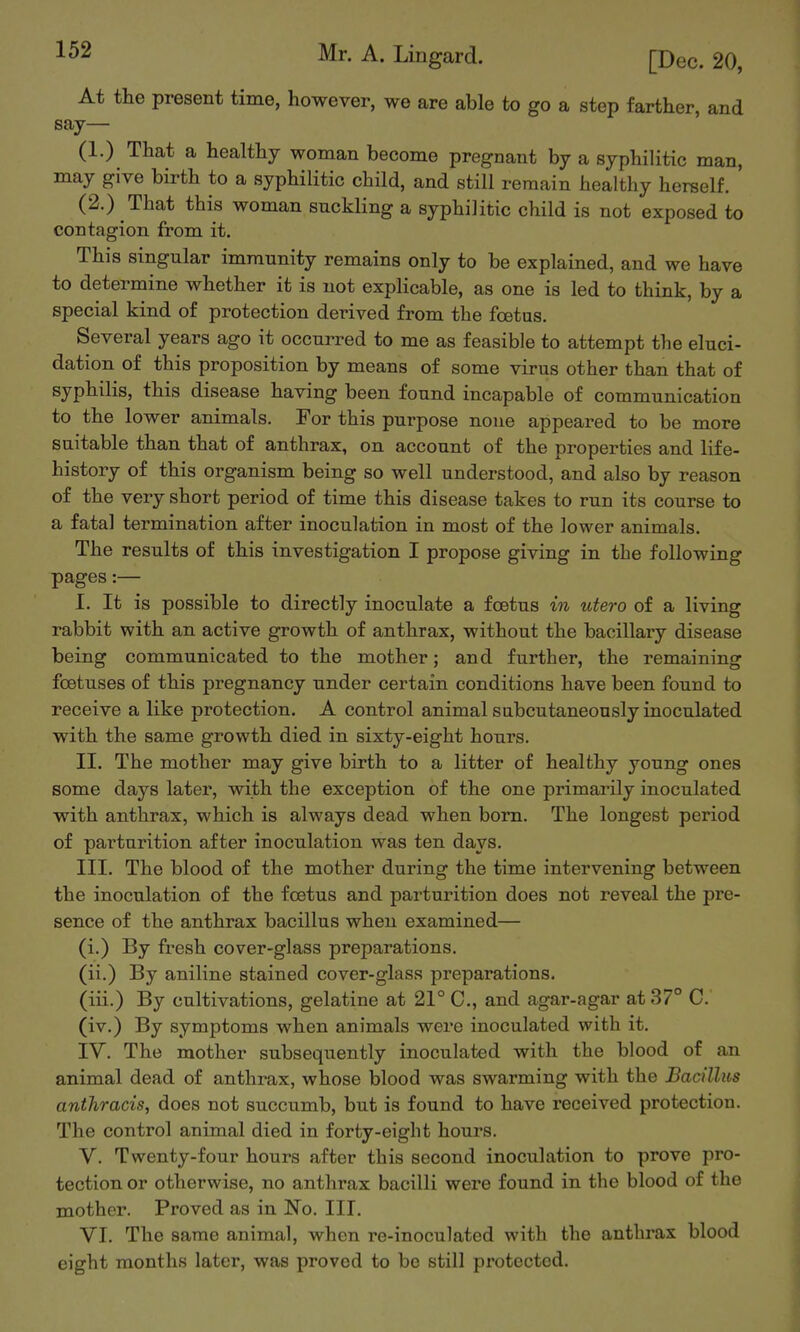 At the present time, however, we are able to go a step farther, and say— (1.) That a healthy woman become pregnant by a syphilitic man, may give birth to a syphilitic child, and still remain healthy hereelf. (2.) That this woman suckling a syphilitic child is not exposed to contagion from it. This singular immunity remains only to be explained, and we have to determine whether it is not explicable, as one is led to think, by a special kind of protection derived from the foetus. Several years ago it occurred to me as feasible to attempt the eluci- dation of this proposition by means of some virus other than that of syphilis, this disease having been found incapable of communication to the lower animals. For this purpose none appeared to be more suitable than that of anthrax, on account of the properties and life- history of this organism being so well understood, and also by reason of the very short period of time this disease takes to run its course to a fatal termination after inoculation in most of the lower animals. The results of this investigation I propose giving in the following pages:— I. It is possible to directly inoculate a foetus in utero of a living rabbit with an active growth of anthrax, without the bacillary disease being communicated to the mother; and further, the remaining foetuses of this pregnancy under certain conditions have been found to receive a like protection. A control animal subcutaneously inoculated with the same growth died in sixty-eight hours. II. The mother may give birth to a litter of healthy young ones some days later, with the exception of the one primarily inoculated with anthrax, which is always dead when bom. The longest period of parturition after inoculation was ten days. III. The blood of the mother during the time intervening between the inoculation of the foetus and parturition does not reveal the pre- sence of the anthrax bacillus when examined— (i.) By fresh cover-glass preparations. (ii.) By aniline stained cover-glass preparations. (iii.) By cultivations, gelatine at 21° C, and agar-agar at 37° C. (iv.) By symptoms when animals were inoculated with it. IV. The mother subsequently inoculated with the blood of an animal dead of anthrax, whose blood was swarming with the Bacillus anthracis, does not succumb, but is found to have received protection. The control animal died in forty-eight hours. V. Twenty-four hours after this second inoculation to prove pro- tection or otherwise, no anthrax bacilli were found in the blood of the mother. Proved as in No. III. VI. The same animal, when re-inoculated with the anthrax blood eight months later, was proved to be still protected.