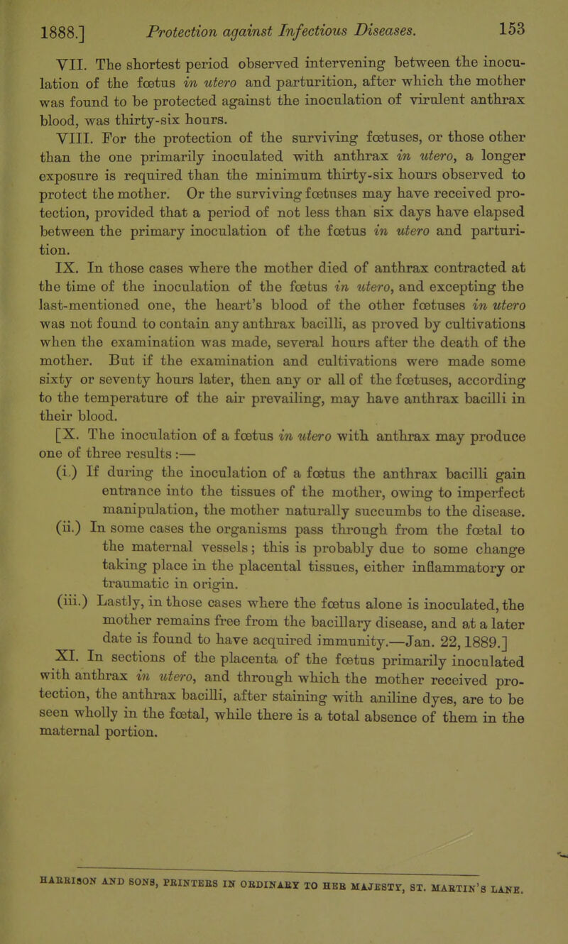 1888.] Protection against Infectious Diseases. VII. The shortest period observed interveniiig between the inocu- lation of the foetus in utero and parturition, after which the mother was found to be protected against the inoculation of virulent anthrax blood, was thirty-six hours. VIII. For the protection of the surviving foetuses, or those other than the one primarily inoculated with anthrax in utero, a longer exposure is required than the minimum thirty-six hours observed to protect the mother. Or the surviving foetuses may have received pro- tection, provided that a period of not less than six days have elapsed between the primary inoculation of the foetus in utero and parturi- tion. IX. In those cases where the mother died of anthrax contracted at the time of the inoculation of the foetus in utero, and excepting the last-mentioned one, the heart's blood of the other foetuses in utero was not found to contain any anthrax bacilli, as proved by cultivations when the examination was made, several hours after the death of the mother. But if the examination and cultivations were made some sixty or seventy hours later, then any or all of the foetuses, according to the temperature of the air prevailing, may have anthrax bacilli in their blood. [X. The inoculation of a foetus in utero with anthrax may produce one of three results :— (i ) If during the inoculation of a foetus the anthrax bacilli gain entrance into the tissues of the mother, owing to imperfect manipulation, the mother naturally succumbs to the disease, (ii.) In some cases the organisms pass through from the foetal to the maternal vessels; this is probably due to some change taking place in the placental tissues, either inflammatory or traumatic in orisrin. (iii.) Lastly, in those cases where the foetus alone is inoculated, the mother remains free from the bacillary disease, and at a later date is found to have acquired immunity.—Jan. 22,1889.] XI. In sections of the placenta of the foetus primarily inoculated with anthrax in ute^-o, and through which the mother received pro- tection, the anthrax bacilli, after staining with aniline dyes, are to be seen wholly in the foetal, while there is a total absence of them in the maternal portion. HAEElaON AND SONS, PEINTEBS IN OBDINAEY TO HEB HAJESTr, ST. MAETIN'S LANE.