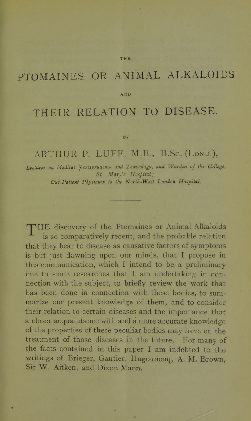THE PTOMAINES OR ANIMAL ALKALOIDS THEIR RELATION TO DISEASE. ARTHUR P. LUFF, M.B., B.Sc. (Lond.), Lecturer on Medical Jurisprudence and Toxicology, and Warden of the College, St. Mary's Hospital; Out-Patient Physician to the North-West London Hospital. HE discovery of the Ptomaines or Animal Alkaloids is so comparatively recent, and the probable relation that they bear to disease as causative factors of symptoms is but just dawning upon our minds, that I propose in this communication, which I intend to be a preliminary one to some researches that I am undertaking in con- nection with the subject, to briefly review the work that has been done in connection with these bodies, to sum- marize our present knowledge of them, and to consider their relation to certain diseases and the importance that a closer acquaintance with and a more accurate knowledge of the properties of these peculiar bodies may have on the treatment of those diseases in the future. For many of the facts contained in this paper I am indebted to the writings of Brieger, Gautier, Hugounenq, A. M. Brown, Sir W. Aitken, and Dixon Mann. AND BY