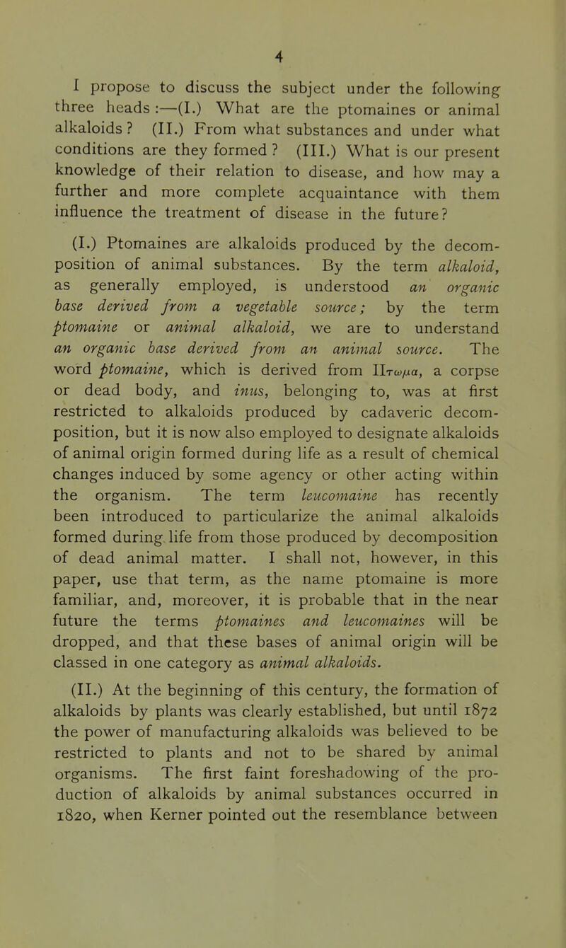 I propose to discuss the subject under the following three heads :—(I.) What are the ptomaines or animal alkaloids? (II.) From what substances and under what conditions are they formed ? (III.) What is our present knowledge of their relation to disease, and how may a further and more complete acquaintance with them influence the treatment of disease in the future? (I.) Ptomaines are alkaloids produced by the decom- position of animal substances. By the term alkaloid, as generally employed, is understood an organic base derived from a vegetable source; by the term ptomaine or animal alkaloid, we are to understand an organic base derived from an animal source. The word ptomaijie, which is derived from llrwtxa, a corpse or dead body, and inus, belonging to, was at first restricted to alkaloids produced by cadaveric decom- position, but it is now also employed to designate alkaloids of animal origin formed during life as a result of chemical changes induced by some agency or other acting within the organism. The term leucomaine has recently been introduced to particularize the animal alkaloids formed during life from those produced by decomposition of dead animal matter. I shall not, however, in this paper, use that term, as the name ptomaine is more familiar, and, moreover, it is probable that in the near future the terms ptomaines and leucomaines will be dropped, and that these bases of animal origin will be classed in one category as animal alkaloids. (II.) At the beginning of this century, the formation of alkaloids by plants was clearly established, but until 1872 the power of manufacturing alkaloids was believed to be restricted to plants and not to be shared by animal organisms. The first faint foreshadowing of the pro- duction of alkaloids by animal substances occurred in 1820, when Kerner pointed out the resemblance between