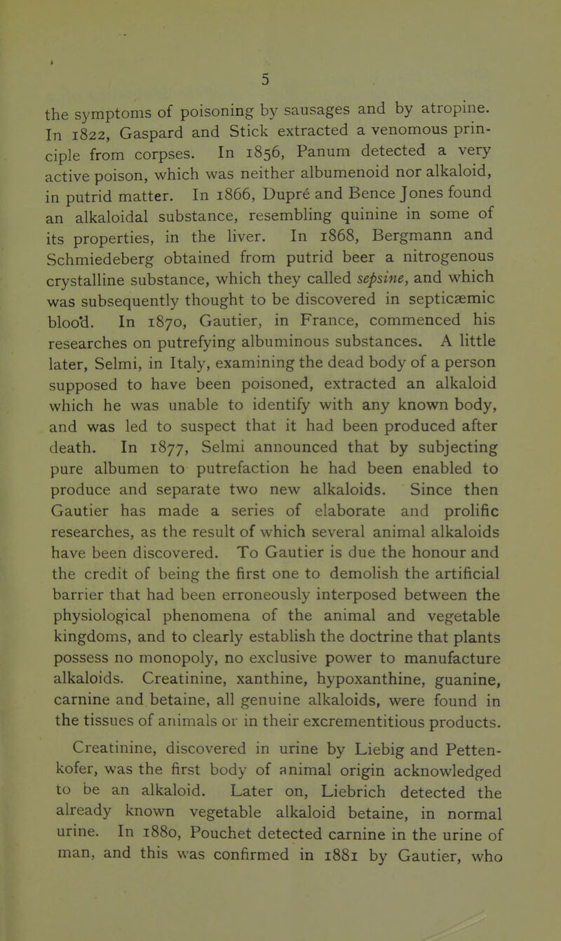 the symptoms of poisoning by sausages and by atropine. In 1822, Gaspard and Stick extracted a venomous prin- ciple from corpses. In 1856, Panum detected a very active poison, which was neither albumenoid nor alkaloid, in putrid matter. In 1866, Dupre and Bence Jones found an alkaloidal substance, resembling quinine in some of its properties, in the liver. In 1868, Bergmann and Schmiedeberg obtained from putrid beer a nitrogenous crystalline substance, which they called sepsine, and which was subsequently thought to be discovered in septicaemic bloo'd. In 1870, Gautier, in France, commenced his researches on putrefying albuminous substances. A little later, Selmi, in Italy, examining the dead body of a person supposed to have been poisoned, extracted an alkaloid which he was unable to identify with any known body, and was led to suspect that it had been produced after death. In 1877, Selmi announced that by subjecting pure albumen to putrefaction he had been enabled to produce and separate two new alkaloids. Since then Gautier has made a series of elaborate and prolific researches, as the result of which several animal alkaloids have been discovered. To Gautier is due the honour and the credit of being the first one to demolish the artificial barrier that had been erroneously interposed between the physiological phenomena of the animal and vegetable kingdoms, and to clearly establish the doctrine that plants possess no monopoly, no exclusive power to manufacture alkaloids. Creatinine, xanthine, hypoxanthine, guanine, carnine and betaine, all genuine alkaloids, were found in the tissues of animals or in their excrementitious products. Creatinine, discovered in urine by Liebig and Petten- kofer, was the first body of animal origin acknowledged to be an alkaloid. Later on, Liebrich detected the already known vegetable alkaloid betaine, in normal urine. In 1880, Pouchet detected carnine in the urine of man, and this was confirmed in 1881 by Gautier, who