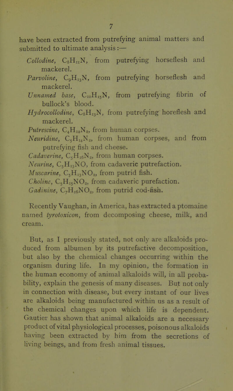 have been extracted from putrefying animal matters and submitted to ultimate analysis :— Collodine, CsHuN, from putrefying horseflesh and mackerel. Parvoline, C9H13N, from putrefying horseflesh and mackerel. Unnamed base, C10H15N, from putrefying flbrin of bullock's blood. Hydrocollodine, CgHijN, from putrefying horeflesh and mackerel. Putrescine, C4H12N2, from human corpses, Neuridine, C5H14N2, from human corpses, and from putrefying fish and cheese. Cadaverine, CgHigNa, from human corpses. Neurine, C5HJ3NO, from cadaveric putrefaction. Mz^sc«n««, C5H13NO2, from putrid fish. Choline, C5H15NO2, from cadaveric purefaction. Gadinine, C7H16NO2, from putrid cod-fish. Recently Vaughan, in America, has extracted a ptomaine named tyrotoxicon, from decomposing cheese, milk, and cream. But, as I previously stated, not only are alkaloids pro- duced from albumen by its putrefactive decomposition, but also by the chemical changes occurring within the organism during life. In my opinion, the formation in the human economy of animal alkaloids will, in all proba- bility, explain the genesis of many diseases. But not only in connection with disease, but every instant of our lives are alkaloids being manufactured within us as a result of the chemical changes upon which life is dependent. Gautier has shown that animal alkaloids are a necessary product of vital physiological processes, poisonous alkaloids having been extracted by him from the secretions of living beings, and from fresh animal tissues.