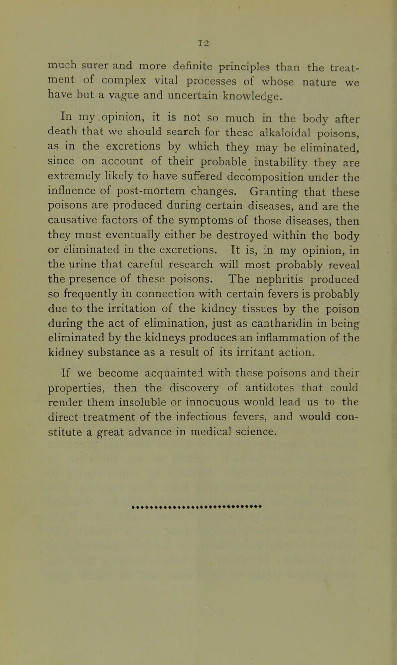much surer and more definite principles than the treat- ment of complex vital processes of whose nature we have but a vague and uncertain knowledge. In my.opinion, it is not so much in the body after death that we should search for these alkaloidal poisons, as in the excretions by which they may be eliminated, since on account of their probable instability they are extremely likely to have suffered decomposition under the influence of post-mortem changes. Granting that these poisons are produced during certain diseases, and are the causative factors of the symptoms of those diseases, then they must eventually either be destroyed within the body or eliminated in the excretions. It is, in my opinion, in the urine that careful research will most probably reveal the presence of these poisons. The nephritis produced so frequently in connection with certain fevers is probably due to the irritation of the kidney tissues by the poison during the act of elimination, just as cantharidin in being eliminated by the kidneys produces an inflammation of the kidney substance as a result of its irritant action. If we become acquainted with these poisons and their properties, then the discovery of antidotes that could render them insoluble or innocuous would lead us to the direct treatment of the infectious fevers, and would con- stitute a great advance in medical science.