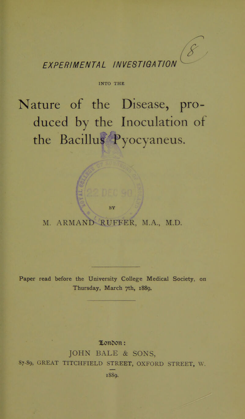 INTO THE Nature of the Disease, pro- duced by the Inoculation of the Bacillus ^Pyocyaneus. BY M. ARMANb RUFFER, M.A, M.D. Paper read before the University College Medical Society, on Thursday, March 7th, 1889. Xon&on: JOHN BALE & SONS, 87.89, GREAT TITCHFIELD STREET, OXFORD STREET, W. 1889.