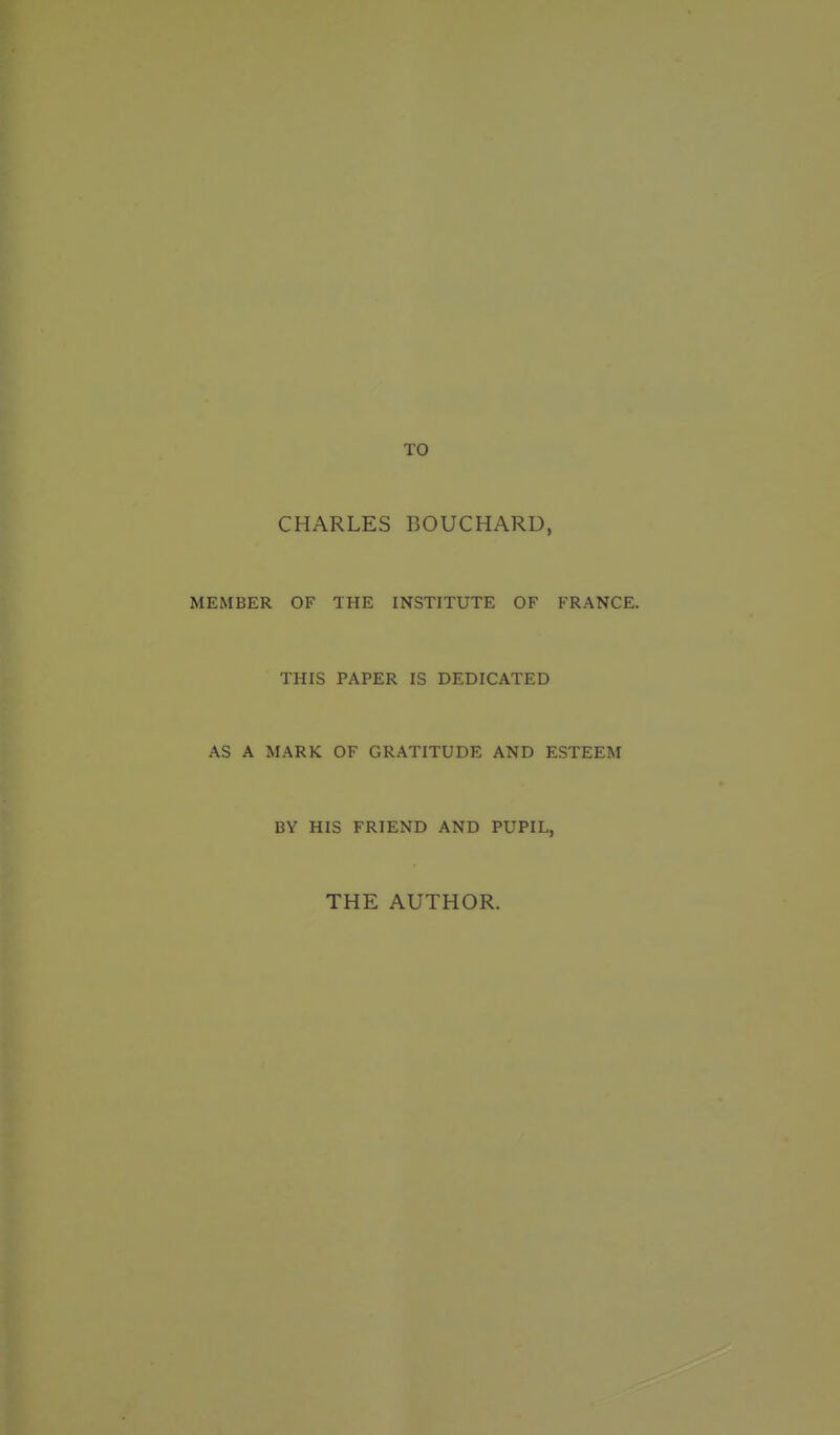 TO CHARLES BOUCHARD, MEMBER OF THE INSTITUTE OF FRANCE. THIS PAPER IS DEDICATED AS A MARK OF GRATITUDE AND ESTEEM BY HIS FRIEND AND PUPIL, THE AUTHOR.