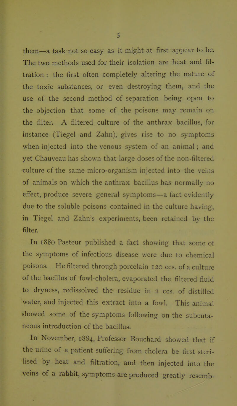 them—a task not so easy as it might at first appear to be. The two methods used for their isolation are heat and fil- tration : the first often completely altering the nature of the toxic substances, or even destroying them, and the use of the second method of separation being open to the objection that some of the poisons may remain on the filter. A filtered culture of the anthrax bacillus, for instance (Tiegel and Zahn), gives rise to no symptoms when injected into the venous system of an animal ; and yet Chauveau has shown that large doses of the non-filtered -culture of the same micro-organism injected into the veins of animals on which the anthrax bacillus has normally no effect, produce severe general symptoms—a fact evidently due to the soluble poisons contained in the culture having, in Tiegel and Zahn's experiments, been retained by the filter. In 1880 Pasteur published a fact showing that some ot the symptoms of infectious disease were due to chemical poisons. He filtered through porcelain 120 ccs. of a culture of the bacillus of fowl-cholera, evaporated the filtered fluid to dryness, redissolved the residue in 2 ccs. of distilled water, and injected this extract into a fowl. This animal showed some of the symptoms following on the subcuta- neous introduction of the bacillus. In November, 1884, Professor Bouchard showed that if the urine of a patient suffering from cholera be first steri- lised by heat and filtration, and then injected into the veins of a rabbit, symptoms are produced greatly resemb-