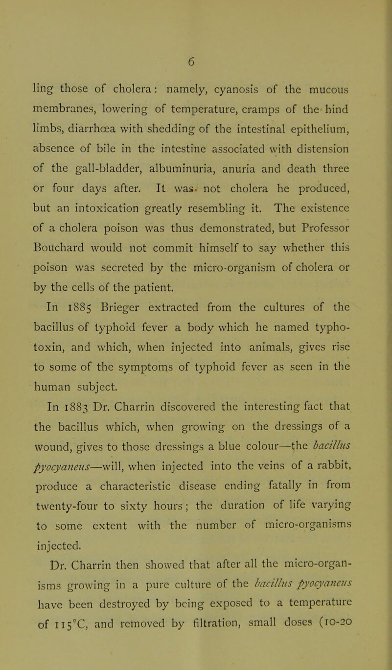 ling those of cholera: namely, cyanosis of the mucous membranes, lowering of temperature, cramps of the hind limbs, diarrhoea with shedding of the intestinal epithelium, absence of bile in the intestine associated with distension of the gall-bladder, albuminuria, anuria and death three or four days after. It was. not cholera he produced, but an intoxication greatly resembling it. The existence of a cholera poison was thus demonstrated, but Professor Bouchard would not commJt himself to say whether this poison was secreted by the micro-organism of cholera or by the cells of the patient. In 1885 Brieger extracted from the cultures of the bacillus of typhoid fever a body which he named typho- toxin, and which, when injected into animals, gives rise to some of the symptoms of typhoid fever as seen in the human subject. In 1883 Dr. Charrin discovered the interesting fact that the bacillus which, when growing on the dressings of a wound, gives to those dressings a blue colour—the bacillus pyocyaneus—will, when injected into the veins of a rabbit, produce a characteristic disease ending fatally in from twenty-four to sixty hours; the duration of life varying to some extent with the number of micro-organisms injected. Dr. Charrin then showed that after all the micro-organ- isms growing in a pure culture of the bacillus pyocyaneus have been destroyed by being exposed to a temperature of II5°C, and removed by filtration, small doses (10-20