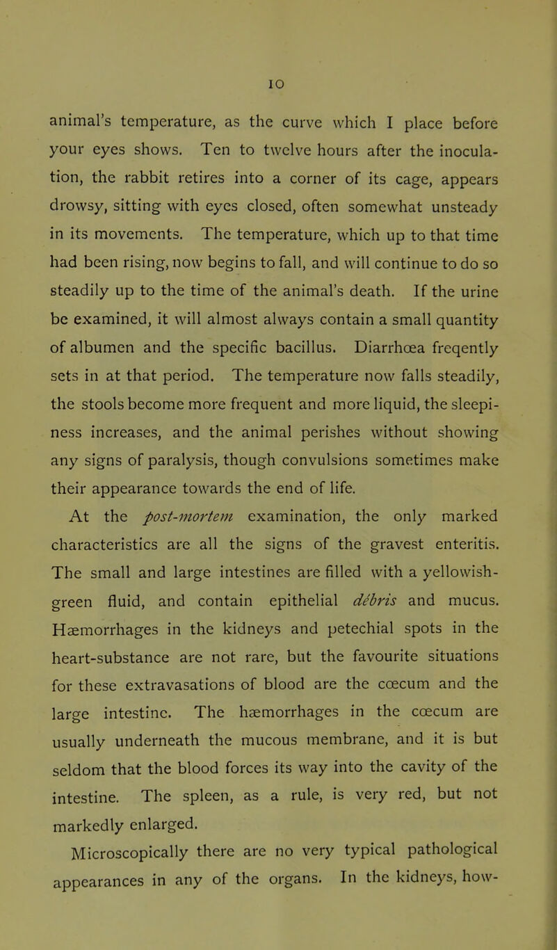 animal's temperature, as the curve which I place before your eyes shows. Ten to twelve hours after the inocula- tion, the rabbit retires into a corner of its cage, appears drowsy, sitting with eyes closed, often somewhat unsteady in its movements. The temperature, which up to that time had been rising, now begins to fall, and will continue to do so steadily up to the time of the animal's death. If the urine be examined, it will almost always contain a small quantity of albumen and the specific bacillus. Diarrhoea freqently sets in at that period. The temperature now falls steadily, the stools become more frequent and more liquid, the sleepi- ness increases, and the animal perishes without showing any signs of paralysis, though convulsions sometimes make their appearance towards the end of life. At the post-mortem examination, the only marked characteristics are all the signs of the gravest enteritis. The small and large intestines are filled with a yellowish- green fluid, and contain epithelial debris and mucus. Haemorrhages in the kidneys and petechial spots in the heart-substance are not rare, but the favourite situations for these extravasations of blood are the coecum and the large intestine. The haemorrhages in the ccEcum are usually underneath the mucous membrane, and it is but seldom that the blood forces its way into the cavity of the intestine. The spleen, as a rule, is very red, but not markedly enlarged. Microscopically there are no very typical pathological appearances in any of the organs. In the kidneys, how-