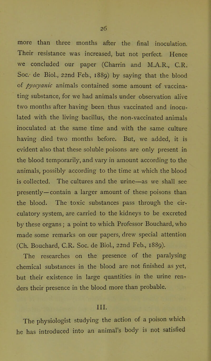 more than three months after the final inoculation. Their resistance was increased, but not perfect. Hence we concluded our paper (Charrin and M.A.R., C.R. Soc- de Biol., 22nd Feb., 1889) by saying that the blood of pyocymiic animals contained some amount of vaccina- ting substance, for we had animals under observation alive two months after having been thus vaccinated and inocu- lated with the living bacillus, the non-vaccinated animals inoculated at the same time and with the same culture having died two months before. But, we added, it is evident also that these soluble poisons are only present in the blood temporarily, and vary in amount according to the animals, possibly according to the time at which the blood is collected. The cultures and the urine—as we shall see presently—contain a larger amount of these poisons than the blood. The toxic substances pass through the cir- culatory system, are carried to the kidneys to be excreted by these organs; a point to which Professor Bouchard, who made some remarks on our papers, drew special attention (Ch. Bouchard, C.R. Soc. de Biol., 22nd Feb., 1889). The researches on the presence of the paralysing chemical substances in the blood are not finished as yet, but their existence in large quantities in the urine ren- ders their presence in the blood more than probable. III. The physiologist studying the action of a poison which he has introduced into an animal's body is not satisfied