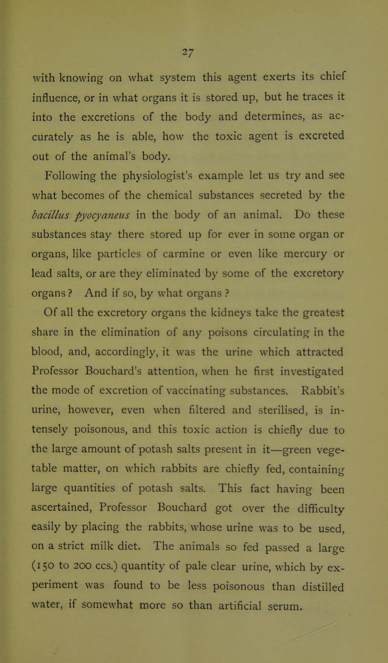 with knowing on what system this agent exerts its chief influence, or in what organs it is stored up, but he traces it into the excretions of the body and determines, as ac- curately as he is able, how the toxic agent is excreted out of the animal's body. Following the physiologist's example let us try and see what becomes of the chemical substances secreted by the bacillus pyocyaimis in the body of an animal. Do these substances stay there stored up for ever in some organ or organs, like particles of carmine or even like mercury or lead salts, or are they eliminated by some of the excretory organs ? And if so, by what organs ? Of all the excretory organs the kidneys take the greatest share in the elimination of any poisons circulating in the blood, and, accordingly, it was the urine which attracted Professor Bouchard's attention, when he first investigated the mode of excretion of vaccinating substances. Rabbit's urine, however, even when filtered and sterilised, is in- tensely poisonous, and this toxic action is chiefly due to the large amount of potash salts present in it—green vege- table matter, on which rabbits are chiefly fed, containing large quantities of potash salts. This fact having been ascertained. Professor Bouchard got over the difficulty easily by placing the rabbits, whose urine was to be used, on a strict milk diet. The animals so fed passed a large (150 to 200 CCS.) quantity of pale clear urine, which by ex- periment was found to be less poisonous than distilled water, if somewhat more so than artificial serum.