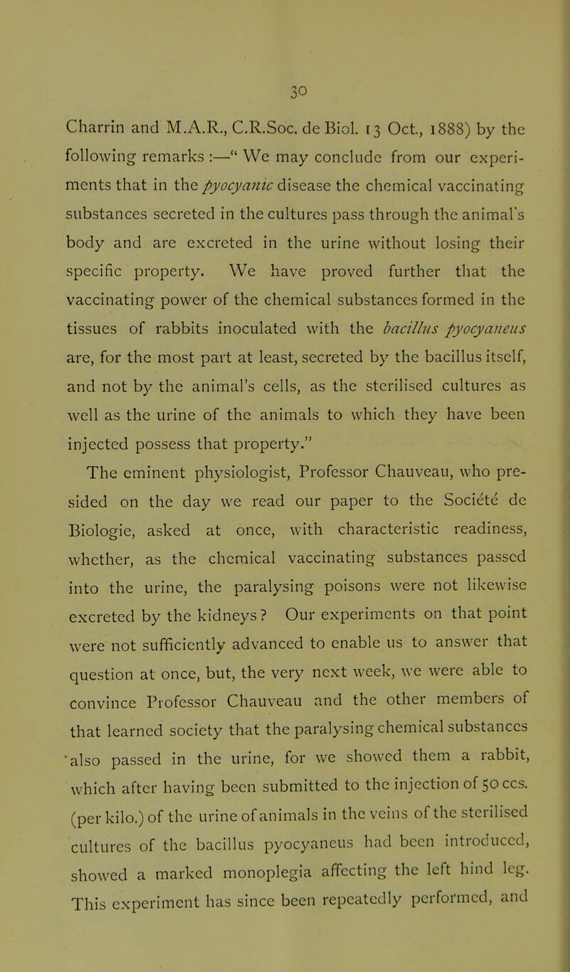 Charrln and M.A.R., C.R.Soc. de Biol. 13 Oct., 1888) by the following remarks :— We may conclude from our experi- ments that in the pyocyanic dise^SQ the chemical vaccinating substances secreted in the cultures pass through the animal's body and are excreted in the urine without losing their specific property. We have proved further that the vaccinating power of the chemical substances formed in the tissues of rabbits inoculated with the bacillus pyocyaneus are, for the most part at least, secreted by the bacillus itself, and not by the animal's cells, as the sterilised cultures as well as the urine of the animals to which they have been injected possess that property. The eminent physiologist. Professor Chauveau, who pre- sided on the day we read our paper to the Societe de Biologic, asked at once, with characteristic readiness, whether, as the chemical vaccinating substances passed into the urine, the paralysing poisons were not likewise excreted by the kidneys? Our experiments on that point were not sufficiently advanced to enable us to answer that question at once, but, the very next week, we were able to convince Professor Chauveau and the other members of that learned society that the paralysing chemical substances •also passed in the urine, for we showed them a rabbit, which after having been submitted to the injection of 50 ccs. (per kilo.) of the urine of animals in the veins of the sterilised cultures of the bacillus pyocyaneus had been introduced, showed a marked monoplegia affecting the left hind leg. This experiment has since been repeatedly performed, and