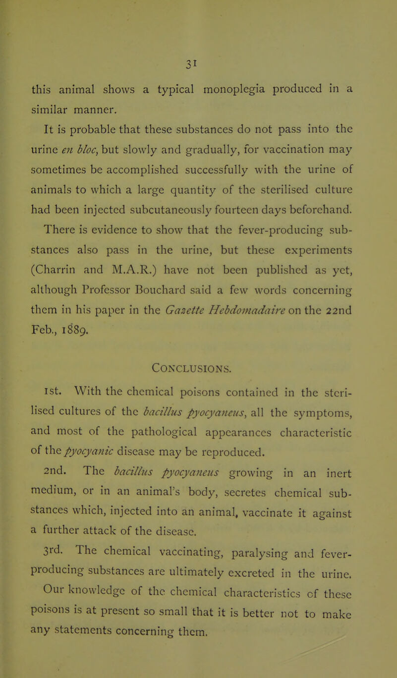 this animal shows a typical monoplegia produced in a similar manner. It is probable that these substances do not pass into the urine en bloc, but slowly and gradually, for vaccination may sometimes be accomplished successfully with the urine of animals to which a large quantity of the sterilised culture had been injected subcutaneously fourteen days beforehand. There is evidence to show that the fever-producing sub- stances also pass in the urine, but these experiments (Charrin and M.A.R.) have not been published as yet, although Professor Bouchard said a few words concerning them in his paper in the Gazette Hebdomadaire on the 22nd Feb., 1889. Conclusions. 1st. With the chemical poisons contained in the steri- lised cultures of the bacillus pyocyaneus, all the symptoms, and most of the pathological appearances characteristic of the pyocyanic disease may be reproduced. 2nd. The bacillus pyocyaneus growing in an inert medium, or in an animal's body, secretes chemical sub- stances which, injected into an animal, vaccinate it against a further attack of the disease. 3rd. The chemical vaccinating, paralysing and fever- producing substances are ultimately excreted in the urine. Our knowledge of the chemical characteristics of these poisons is at present so small that it is better not to make any statements concerning them.