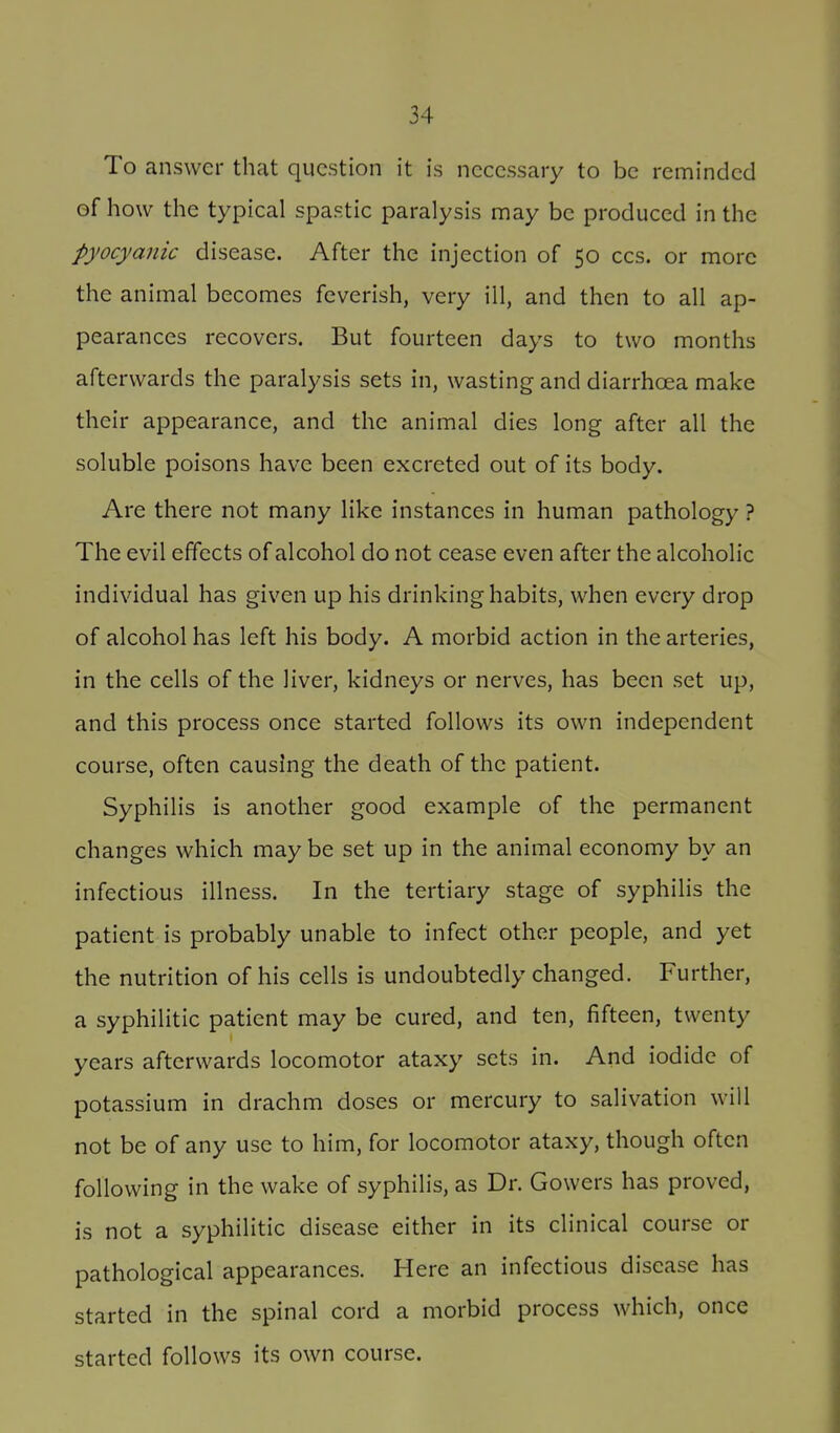 To answer that question it is necessary to be reminded of how the typical spastic paralysis may be produced in the pyocyanic disease. After the injection of 50 ccs. or more the animal becomes feverish, very ill, and then to all ap- pearances recovers. But fourteen days to two months afterwards the paralysis sets in, wasting and diarrhoea make their appearance, and the animal dies long after all the soluble poisons have been excreted out of its body. Are there not many like instances in human pathology ? The evil effects of alcohol do not cease even after the alcoholic individual has given up his drinking habits, when every drop of alcohol has left his body. A morbid action in the arteries, in the cells of the liver, kidneys or nerves, has been set up, and this process once started follows its own independent course, often causing the death of the patient. Syphilis is another good example of the permanent changes which may be set up in the animal economy by an infectious illness. In the tertiary stage of syphilis the patient is probably unable to infect other people, and yet the nutrition of his cells is undoubtedly changed. Further, a syphilitic patient may be cured, and ten, fifteen, twenty years afterwards locomotor ataxy sets in. And iodide of potassium in drachm doses or mercury to salivation will not be of any use to him, for locomotor ataxy, though often following in the wake of syphilis, as Dr. Gowers has proved, is not a syphilitic disease either in its clinical course or pathological appearances. Here an infectious disease has started in the spinal cord a morbid process which, once started follows its own course.