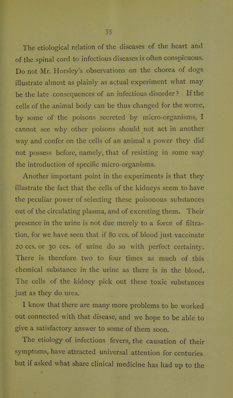 The etiological relation of the diseases of the heart and of the spinal cord to infectious diseases is often conspicuous. Do not Mr. Horslcy's observations on the chorea of dogs illustrate almost as plainly as actual experiment what may be the late consequences of an infectious disorder? If the cells of the animal body can be thus changed for the worse, by some of the poisons secreted by micro-organisms, I cannot see why other poisons should not act in another way and confer on the cells of an animal a power they did not possess before, namely, that of resisting in some way the introduction of specific micro-organisms. Another important point in the experiments is that they illustrate the fact that the cells of the kidneys seem to have the peculiar power of selecting these poisonous substances out of the circulating plasma, and of excreting them. Their presence in the urine is not due merely to a force of filtra- tion, for we have seen that if 80 ccs. of blood just vaccinate 20 CCS. or 30 CCS. of urine do so with perfect certainty. There is therefore two to four times as much of this chemical substance in the urine as there is in the blood. The cells of the kidney pick out these toxic substances just as they do urea. I know that there are many more problems to be worked out connected with that disease, and we hope to be able to give a satisfactory answer to some of them soon. The etiology of infectious fevers, the causation of their symptoms, have attracted universal attention for centuries but if asked what share clinical medicine has had up to the