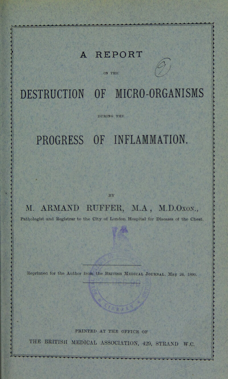 A REPORT OM THE I , DESTRUCTION OF MICRO-ORGANISMS DURING THE PROGRESS OF INFLAMMATION. BY M. ARMAND RUFFER, M.A, M.D.OxoxN., Pathologist and Registrar to the City of London Hospital for Diseases of the Chest. Kepriniert for the Author froto the British Medical Journal, May 24, 1890. PRINTED AT THE OFFICII OF THE BRITISH MEDICAL ASSOCIATION, 429, STRAND W.C.