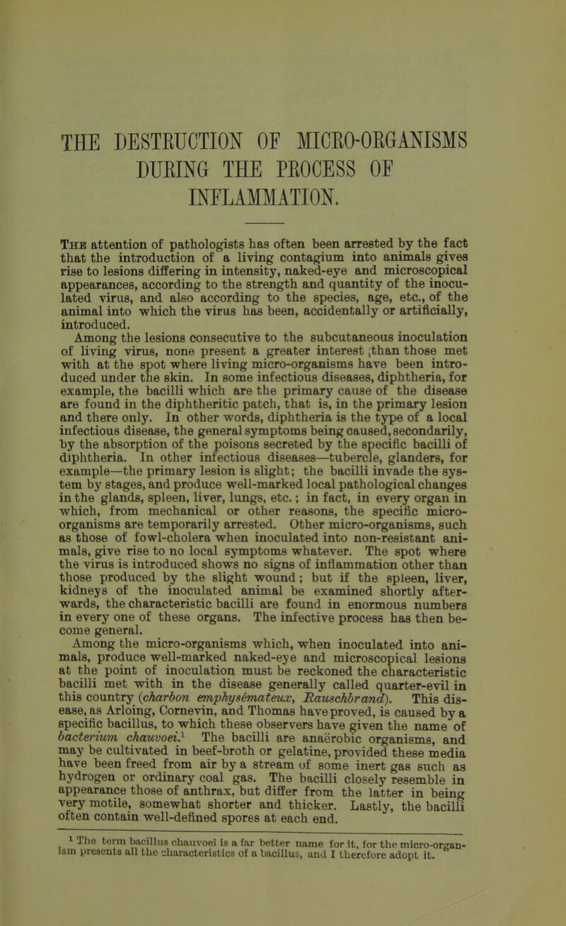 THE DESTKUCTION OF MICKO-OKGANISMS DUEING THE PKOCESS OF INFLAMMATION. Thb attention of pathologists has often been arrested by the fact that the introduction of a living contagium into animals gives rise to lesions differing in intensity, naked-eye and microscopical appearances, according to the strength and quantity of the inocu- lated virus, and also according to the species, age, etc., of the animal into which the virus has been, accidentally or artificially, introduced. Among the lesions consecutive to the subcutaneous inoculation of living virus, none present a greater interest ,than those met with at the spot where living micro-organisms have been intro- duced under the skin. In some infectious diseases, diphtheria, for example, the bacilli which are the primary cause of the disease are found in the diphtheritic patch, that is, in the primary lesion and there only. In other words, diphtheria is the type of a local infectious disease, the general symptoms being caused, secondarily, by the absorption of the poisons secreted by the specific bacilli of diphtheria. In other infectious diseases—tubercle, glanders, for example—the primary lesion is slight; the bacilli invade the sys- tem by stages, and produce well-marked local pathological changes in the glands, spleen, liver, lungs, etc.; in fact, in every organ in which, from mechanical or other reasons, the specific micro- organisms are temporarily arrested. Other micro-organisms, such as those of fowl-cholera when inoculated into non-resistant ani- mals, give rise to no local symptoms whatever. The spot where the virus is introduced shows no signs of inflammation other than those produced by the slight wound; but if the spleen, liver, kidneys of the inoculated animal be examined shortly after- wards, the characteristic bacilli are found in enormous numbers in every one of these organs. The infective process has then be- come general. Among the micro-organisms which, when inoculated into ani- mals, produce well-marked naked-eye and microscopical lesions at the point of inoculation must be reckoned the characteristic bacilli met with in the disease generally called quarter-evil in this country {charbon ennphysimateux, Rauschbrand). This dis- ease, as Arloing, Cornevin, and Thomas have proved, is caused by a specific bacillus, to which these observers have given the name of bacterium chauvoei} The bacilli are anaerobic organisms, and may be cultivated in beef-broth or gelatine, provided these media have been freed from air by a stream of some inert gas such as hydrogen or ordinary coal gas. The bacilli closely resemble in appearance those of anthrax, but differ from the latter in being very motile, somewhat shorter and thicker. Lastly, the bacilli often contain well-defined spores at each end. 1 The term bacillus chauvoei is a far better name for it, for the micro-organ-