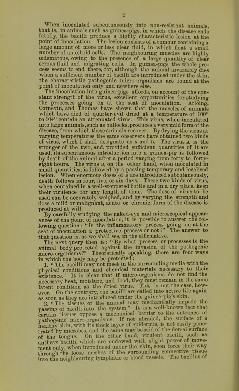 When inoculated subcutaneously into non-resistant animals, that is, in animals such as guinea-pigs, in which the disease ends fatally, the bacilli produce a highly characteristic lesion at the point of inoculation. The lesion consists of a tumour containing a large amount of more or less clear fluid, in which float a small number of amoeboid cells. The neighbouring muscles are highly cedematous, owing to the presence of a large quantity of clear serous fluid and migrating cells. In guinea-pigs the whole pro- cess seems to end there, for, although the animal invariably dies when a sufficient number of bacilli are introduced under the skin, the characteristic pathogenic micro-organisms are found at the point of inoculation only and nowhere else. The inoculation into guinea-pigs affords, on account of the con- stant strength of the virus, excellent opportunities for studying the processes going on at the seat of inoculation. Arloing, Cornevin, and Thomas have shown that the muscles of animals which have died of quarter-evil dried at a temperature of 100° to 104° contain an attenuated virus. This virus, when inoculated into large animals, such as bullocks, produces a very mild form of the disease, from which these animals recover. By drying the virus at varying temperatures the same observers have obtained two kinds of virus, which I shall designate as A and b. The virus A is the stronger of the two, and, provided sufficient quantities of it are used, its subcutaneous introduction into a guinea-pig is followed by death of the animal after a period varying from forty to forty- eight hours. The virus B, on the other hand, when inoculated in small quantities, is followed by a passing temporary and localised lesion. When enormous doses of B are introduced subcutaneously, death follows in four, five, or six days. These two kinds of virus, when contained in a well-stoppered bottle and in a dry place, keep their virulence for any length of time. The dose of virus to be used can be accurately weighed, and by varying the strength and dose a mild or malignant, acute or chronic, form of the disease is produced at will. By carefully studying the naked-eye and microscopical appear- ances of the point of inoculation, it is possible to answer the fol- lowing question: Is the inflammatory process going on at the seat of inoculation a protective process or not ? The answer to that question is, as we shall see, in the affirmative. The next query then is :  By what process or processes is the animal body protected against the invasion of the pathogenic micro-organisms ? Theoretically speaking, there are four ways in which the body may be protected: 1.  The bacilli may not meet in the surrounding media with the physical conditions and chemical materials necessary to their existence. It is clear that if micro-organisms do not find the necessary heat, moisture, and food, they must remain in the same latent condition as the dried virus. This is not the case, how- ever. On the contrary, the bacilli are called into active life again as soon as they are introduced under the guinea-pig's skm. 2. The tissues of the animal may mechanically impede the passing of bacilli into the system. It is a well-known fact that certain tissues oppose a mechanical barrier to the entrance of pathogenic micro-organisms. If not abraded, the surface of a healthy skin, with its thick layer of epidermis, is not easily pene- trated by microbes, and the same may be said of the dor&al surface of the tongue. On the other hand, virulent bacilli, such as anthrax bacilli, which are endowed with slight power of move- ment only, when introduced under the skin, soon force their way through the loose meshes of the surrounding connective tissue into the neighbouring lymphatic or blood vessels. The bacillus of