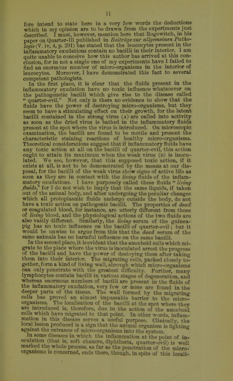 fore intend to state here in a very few words the deductions which in my opinion are to be drawn from the experiments just described. I must, however, mention here that Rogowitch, in his paper on Quarter-Ill published in Beitrdge zur allgemeinen Patho- logie (V. iv, 4, p. 291) has stated that the leucocytes present in the inflammatory exudations contain no bacilli in their interior. I am quite unable to conceive how this author has arrived at this con- clusion, for in not a single one of my experiments have I failed to find an enormous number of micro-organisms in the interior of leucocytes. Moreover, I have demonstrated this fact to several competent pathologists. In the first place, it is clear that the fluids present in the inflammatory exudation have no toxic influence whatsoever on the pathogenetic bacilli which give rise to the disease called  quarter-evil. Not only is there no evidence to show that the fluids have the power of destroying micro-organisms, but they seem to have a stimulating effect on their growth, for the latent bacilli contained in the strong virus (a) are called into activity as soon as the dried virus is bathed in the inflammatory fluids present at the spot where the virus is introduced. On microscopic examination, the bacilli are found to be motile and present the characteristic staining reactions of healthy micro-organisms. Theoretical considerations suggest that if inflammatory fluids have any toxic action at all on the bacilli of quarter-evil, this action ought to attain its maximum when the weak virus (b) is inocu- lated. We see, however, that this supposed toxic action, if it exists at all, is not to be demonstrated by the means at our dis- posal, for the bacilli of the weak virus show signs of active life as soon as they are in contact with the living fluids of the inflam- matory exudations. I have purposely called these fluids  living fluids,' for I do not wish to imply that the same liquids, if taken out of the animal body, and after undergoing the peculiar changes which all protoplasmic fluids undergo outside the body, do not have a toxic action on pathogenic bacilli. The properties of dead or coagulated blood, for instance, are utterly different from those of living blood, and the physiological actions of the two fluids are also vastly different. Similarly, the living serum of the guinea- pig has no toxic influence on the bacilli of quarter-evil; but it would be unwise to argue from this that the dead serum of the same animals has no harmful influence on the same bacilli. In the second place, it is evident that the amoeboid cells which mi- grate to the place where the virus is inoculated arrest the progress of the bacilli and have the power of destoying them after taking them into their interior. The migrating cells, packed closely to- gether, form a kind of living wall, shrovgh which micro-organisms can only penetrate with the greatest difficulty. Further, many lymphocytes contain bacilli in various stages of degeneration, and whereas enormous numbers of bacilli are present in the fluids of the inflammatory exudation, very few or none are found in the deeper parts of the tissue. The wall formed by the migrating cells has proved an almost impassable barrier to the micro- organisms. The localisation of the bacilli at the spot where they are introduced is, therefore, due to the action of the amoeboid cells which have migrated to that point. In other words, inflam- mation m this disease serves a useful purpose. Clinically, the local lesion produced is a sign that the animal organism is fighting against the entrance of micro-organisms into the system. In some diseases in which the inflammation at the point of in- oculation (that IS, soft chancre, diphtheria, quarter-evil) is well marked the whole process, as far as the penetration of the micro- organisms IS concerned, ends there, thouijh, in spite of this locali-